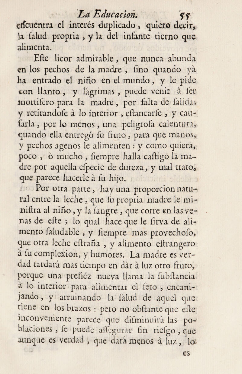 La Educación; 5rf cííciiéntra el inteiés duplicado, quiero decir, la falud propria, y la del infante tierno que alimenta. Efte licor admirable, que nunca abunda en los pechos de la madre , fino quaodo ya ha entrado el niño en el mundo, y le pide con llanto , y lagrimas , puede venir á fer mortífero para la madre, por falta de falida; y retirandofe á lo interior , eílancarfe , y can- íarla, por lo menos, una peligrofa calenturas quando ella entregó fu fruto 3 para que manos, y pechos agenos le alimenten : y como quiera, poco 3 ó mucho , íiempre halla caíhgo la ma¬ dre por aquella efpecie de dureza, y mal trato, que parece hacerle á fu hijo. Por otra parte, hay una proporción natu¬ ral entre la leche , que fu propria madre le mi- niftra al niño, y la fangre , que corre en las ve¬ nas de efte ; lo qual hace que le íirva de ali¬ mento faludable , y íiempre mas provechofo, que otra leche eftraña , y alimento eftrangero a fu complexion, y humores. La madre es ver¬ dad tardara mas tiempo en dar á luz otro fruto, porque una preñez nueva llama la fubftancia ^ lo interior para alimentar el feto , encani¬ jando 3 y arruinando la falud de aquel que tiene en los brazos : pero no obílante que efte inconveniente parece que difminuira las po¬ blaciones 3 fe puede aííégarar fin riefgo , que aunque es verdad , que dara mqnos a luz, lo.