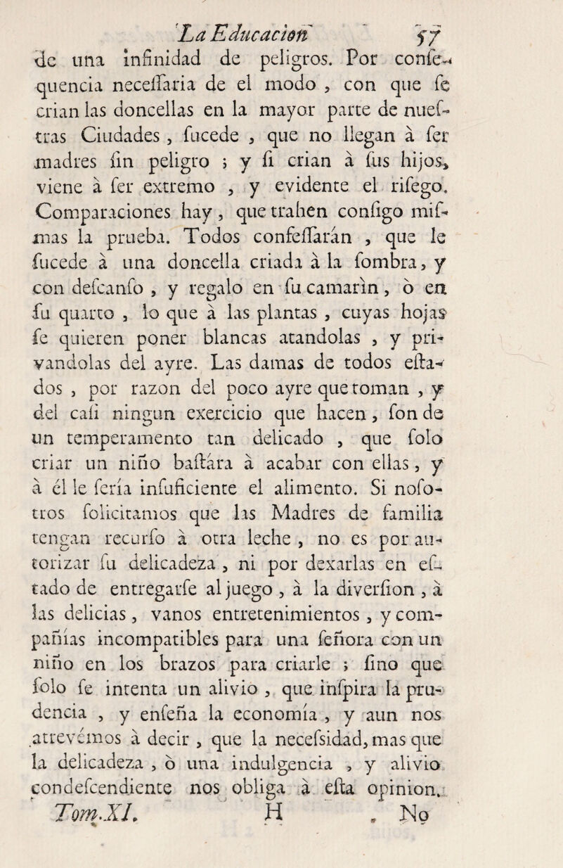 de una infinidad de peligros. Por coníe-^ quencia necelParia de el modo , con que fe crian las doncellas en la mayor parce de nuef« tras Ciudades, fucede 3 que no llegan á fer madres fin peligro ; y fi crian á fus hijos» viene á fer extremo , y evidente el rifego. Comparaciones hay , que traben configo mif- mas la prueba. Todos confeíTarán , que le fucede á una doncella criada á la fombra > y con defeanfo , y regalo en' fu camarín, 6 ea fu quarto , lo que á las plantas , cuyas hojas fe quieren poner blancas atándolas > y pri¬ vándolas del avre. Las damas de todos efta^' dos 5 por razón del poco ayre que toman , y del cali ningún exercicio que hacen, fon ds un temperamento tan delicado » que folo criar un niño bailara a acabar con ellas, y'' a él !e feria infuficiente el alimento. Si nofo- tros folicicamos que las Madres de familia tengan recurfo á otra leche , no es por au¬ torizar fu delicadeza 5 ni por dexarlas en eC tado de entregarfe al juego , á la diverfion , a las delicias, vanos entretenimientos» y com¬ pañías incompatibles para una feñora con un niño en los brazos para criarle ; fino que folo fe intenta un alivio » que ihfpira la pru-^ dencia , y enfeña la economía , y aun nos atrevemos a decir , que la necefsidad» mas que la delicadeza , ó una indulgencia , y alivio condefeendiente nos^obliga á eíla opinion.' Tom.XL H .No