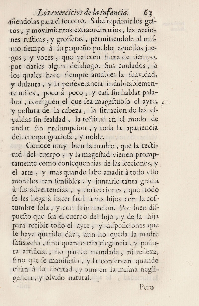 .nlendolas para el focorro. Sabe reprimir los gcf- tos, y movimientos extraordinarios, las accio¬ nes ruílicas, y grolTeras, permitiéndole al mif- mo tiempo á fu pequeño pueblo aquellos jue- gos 5 y voces, que parecen fuera de tiempo, por darles algún defahogo. Sus cuidados, á los qualcs hace fiempre amables la fuavidad, y dulzura , y la perfeverancia indubitablemen- ‘te Utiles 5 poco á poco , y cafi fm hablar pala¬ bra , configuen el que fea mageífuofo el ayrc, y poflura de la cabeza , la fituacion de las cf- paldas fin fealdad , la reftitud en el modo de andar fin prefumpeion , y toda la apariencia del cuerpo graciofa , y noble. Conoce muy bien la madre , que la redi- tud del cuerpo , y la mageílad vienen promp- tamente como confequencias de las lecciones, y el arte , y mas quando fabe añadir a todo ello modelos tan feníibles , y juntarle tanta gracia á fus advertencias , y correcciones, que todo fe les llega á hacer fácil a fus hijos con lacof- tumbre fola , y con la imitación. Por bien dif- pueílo que fea el cuerpo del hijo , y de la hija para recibir todo el ayre , y difpoficiones que le haya querido dar , aun no queda la madre fatisfecha , fino quando ella elegancia , y poilii- ra artificial, no parece mandada, ni reflexa, fino que fe manifiefta , y la confervan quando eftan á fu libertad , y aun en la milma negli¬ gencia , y olvido natural. Pero