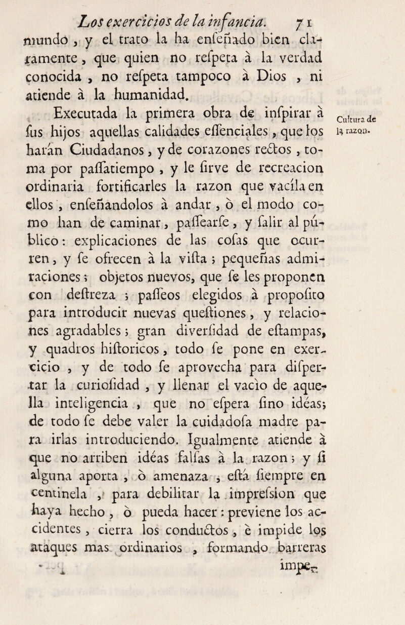 mundo , y el trato la ha enfeñado bien cLV- ramente, que, quien no refpeta á la verdad conocida , no refpeta tampoco á Dios , ni atiende á la humanidad. Executada la primera obra de infpirar á fus hijos aquellas calidades elTenciales, que los haran Ciudadanos, y de corazones reftos, to¬ ma por paíTatiempo , y le firve de recreación ordinaria fortificarles la razón que vacila en ellos , enfeñandolos á andar , b el modo co¬ mo han de caminar, paíTearfe , y falir al pu¬ blico : explicaciones de las cofas que ocur¬ ren 3 y fe ofrecen á la viña j pequeñas admi¬ raciones ; objetos nuevos, que fe les proponen con deílreza s paíTeos elegidos a prqpofico para introducir nuevas queñiones, y relacio¬ nes agradables 5 gran diveríidad de cilampas, y quadros hiíloricos, todo fe pone en exer- cicio , y de todo fe aprovecha para difper- -tar la curiofidad , y llenar el vacio de aque¬ lla inteligencia , que no efpera fino idéasj de todo fe debe valer la cuidadofa madre pa¬ ra irlas introduciendo. Igualmente atiende a que no arriben ideas faifas a la. razón; y íi alguna aporta , b amenaza , eña fiempre en centinela para debilitar la .imprefsion que haya hecho , b pueda hacer: previene los ac¬ cidentes , cierra los condubtos , e impide los ataques mas ordinarios , formando barreras ' , íniper. Cultura de razQij.