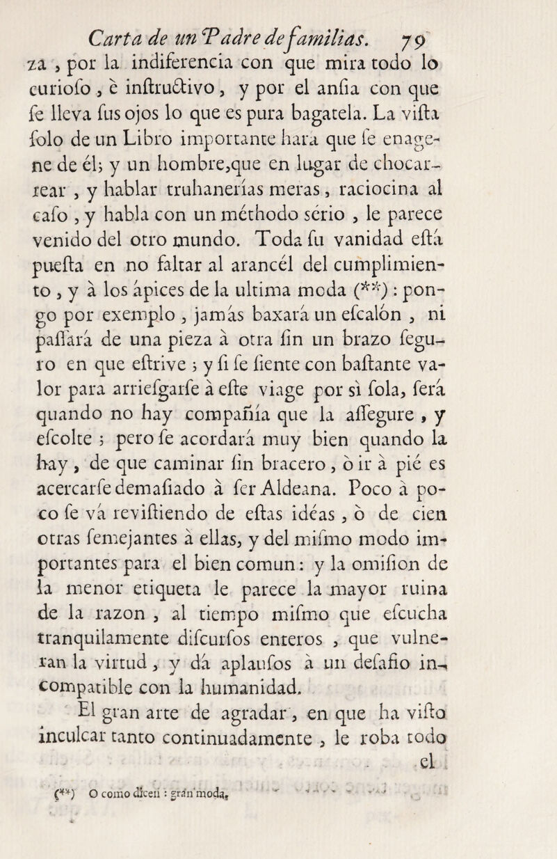 Carta de un Tadre defamilias, 7 ^ za 5 por la indiferencia con que mira todo lo curiofo 5 e inítrudtivo, y por el anfia con que fe lleva fus ojos lo que es pura bagatela. La vida folo de un Libro importante hara que le enage- ne de éh y un hombre,que en lugar de chocar¬ rear 5 y hablar truhanerías meras, raciocina al cafo 5 y habla con un méthodo serio , le parece venido del otro mundo. Toda fu vanidad ella pueda en no faltar al arancél del cumplimien¬ to , y a los apices de la ultima moda : pon¬ go por exempio , jamas baxara un efcalon , ni padira de una pieza á otra íin un brazo fegu- ro en que edrive s y fi fe fíente con hadante va¬ lor para arriefgarfe á ede viage por si fola, fera quando no hay compañía que la alíegure , y efcolte j pero fe acordara muy bien quando la hay , de que caminar íin bracero, ó ir á pié es acercarfedemafiado á fer Aldeana. Poco á po¬ co fe va revidiendo de edas ideas, ó de cien otras femejantes á ellas, y del mifmo modo im¬ portantes para el bien común: y la omifion de la menor etiqueta le parece la mayor ruina de la razón , al tiempo mifmo que efcucha tranquilamente difcurfos enteros , que vulne¬ ran la virtud, y da aplaufos a un defafio in-i compatible con la humanidad. El gran arte de agradar, en que ha vido inculcar tanto continuadamente , le roba todo el o comodkeiígránmod^, ^