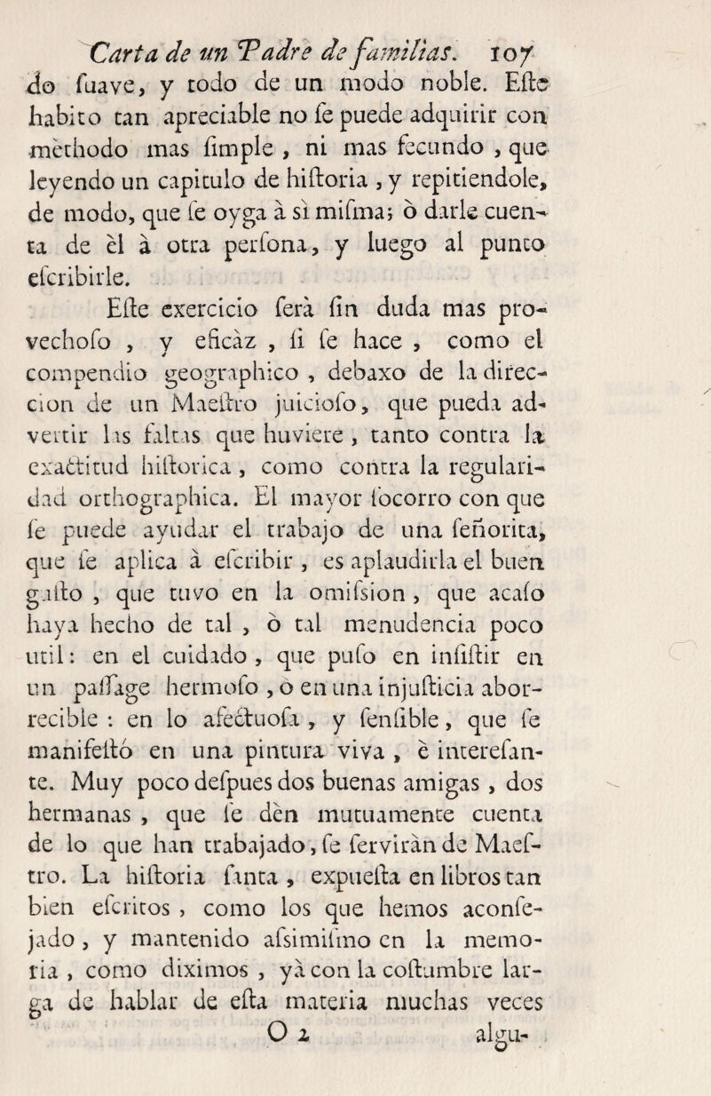 do fuave, y rodo de un modo noble. Eñe habito can apreciable no fe puede adquirir con methodo mas fimple , ni mas fecundo , que leyendo un capiculo de hiftoria , y repitiéndole, de modo, que fe oyga a si miímaj 6 darle cuen^ ta de el á otra perfona, y luego al punco cfcribirle. Eñe cxercicio fera fin duda mas pro* vechofo , y eficaz , íi fe hace , como el compendio geographico , debaxo de la direc¬ ción de un Maeñro juiciofo, que pueda ad^ veitir las faltas que huviere , tanto contra la exa¿LÍtud hiftorlca, como contra la regulari¬ dad orchographica. El mayor focorro con que íe puede ayudar el trabajo de una feñorica, que fe aplica a eferibir , es aplaudirla el buen gaño , que tuvo en la omifsion , que acaío haya hecho de cal , ó tal menudencia poco Util: en el cuidado, que pufo en iníiñir en un paífage hermofo , o en una injuñicia abor¬ recible : en lo afectuofa , y fenfible, que fe manifeño en una pintura viva , é interefan- te. Muy poco defpues dos buenas amigas, dos hermanas , que fe den mutuamente cuenta de lo que han trabajado, fe ferviran de Maef- tro. La hiñoria fanta , expueña en libros can bien eferitos , como los que hemos aconfe- jado , y mantenido afsimifmo en la memo¬ ria , como diximos , ya con la coñumbre lar¬ ga de hablar de eña materia muchas veces