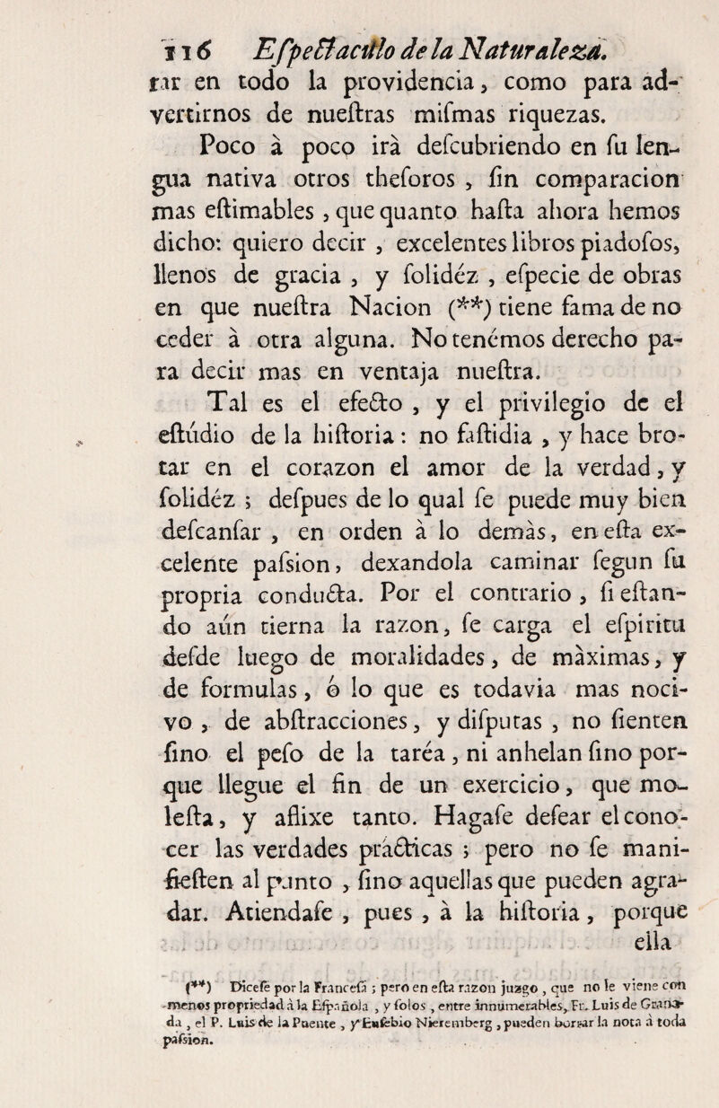 f ir en todo la providencia, como para ad¬ vertirnos de nueftras mifmas riquezas. Poco a poco ira defcubriendo en fu len¬ gua nativa otros tbeforos , fin comparación mas eftimables, que quanto hafta ahora hemos dicho: quiero decir , excelentes libros piadofoSj llenos de gracia , y folidéz , efpecie de obras en que nueñra Nación tiene fama de no ceder á otra alguna. No tenemos derecho pa¬ ra decir mas en ventaja nueftra. Tal es el efefto , y el privilegio de el eftúdio de la hiftoria: no fañidia , y hace bro¬ tar en el corazón el amor de la verdad, y folidéz ; defpues de lo qual fe puede muy bien defcanfar , en orden á lo demás, enefta ex¬ celente pafsion, dexandola caminar fegun fu propria conduda. Por el contrario , fi eftan- do aiin cierna la razón, fe carga el efpiriai defde luego de moralidades, de máximas, y de formulas, © lo que es todavía mas noci¬ vo , de abftracciones, y difputas , no fienten fino el pcfo de la tarea , ni anhelan fino por¬ que llegue el fin de un exercicio, que mo- lefia, y aflixe t^nto. Hagafe defeat elcono> cer las verdades prádicas ; pero no fe mani- fieften al punto fino aquellas que pueden agra^ dar. Atiendafe , pues , á la hifioria, porque . ella EHceíe por la FranceíÜ ; pero en eíla nzon juzgo , qus no le viene con -menos propriedad a la Elpnñola , y Tolos , entre innúmeraWes^Fiv Luis de Gwr» da , el P. Luis de la Puente , y'fcwfebio Nieremberg , pueden burilar la not.a d toda