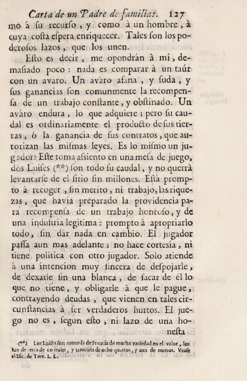 ipo á Tú .recurro , y como á un hombre , á cuya coila efpera,enriquecer. Tales fon los po- derofüs lazos, que los 'unen. Efto es decir , me opondrán á mí, de- mafiado poco : nada es comparar á un taúr con un avaro. Un avaro afana , y fuda , y fus ganancias fon comunmente la reconipen- fa de un trabajo confiante, y obñinado. Un avaro endura , lo que adquiere j pero fu cau¬ dal es ordinariamente el produdo de fus tier¬ ras,, ó la ganancia de fus contratos , que au¬ torizan las miímas leyes. Es lo mifmo un ju¬ gador? Eñe toma afsiento en unamefa de juego, dos Luifes fon todo fu caudal, y no querrá levantarfe de el ficio fin millones. Eftá promp- to á recoger , fin mérito , ni trabajo, las rique¬ zas , que havía preparado la providencia pa¬ ra reccmpenfa de un trabajo honrofo,ydc una induluia iegitima: prompto á apropriarlo todo, fin dar nada en cambio. El jugador paña aun mas adelante 3 no hace cortesía, ni tiene política con otro jugador. Solo atiende á una intención muy Encera de defpojarle, de dexarie fin una blanca , de facar de él lo* que no ítiene, y obligarle á que le pague,, contrayendo deudas , que vienen en tales cir- cunñancias á .fer verdaderos hurtos. El jue¬ go no es , fegun efto , ni lazo de una ho- ’ . . laeña Los Luifes fon moneda de Francia dé mucha variedad en el valor , los • hay de. erra de Coréales, y también de ocho cjuartos, y aun de menos. Veaíc elDic.dcTrev. L. L. ' ¿iV ^ .