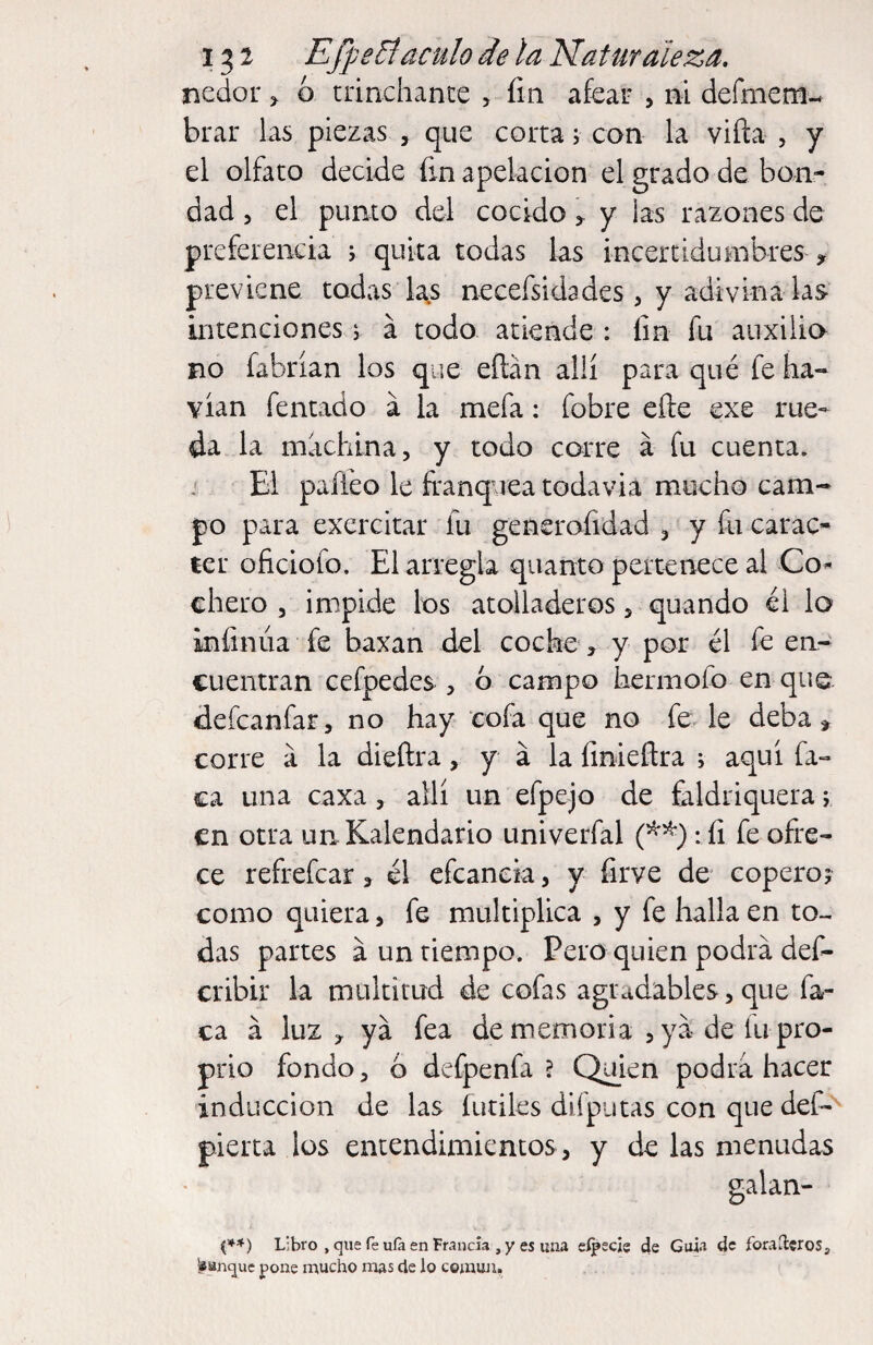 nedor ^ ó trinchante , fin afear , ni defmeni-. brar hs piezas , que corta v con la viña , y el olfato decide fin apelación el grado de bon¬ dad 5 el punto del cocido > y las razones de preferencia j quita todas las incertidumbres , previene todas las necefsidades, y adivina las intenciones > a todo atiende : fin fu auxilio no fabrían los que eñán allí para qué fe ha- vían femado á la mefa: fobre eñe exe rue¬ da la machina, y todo corre á fu cuenta. ' El paffeo le ífanquea todavía mucho cam¬ po para exercitar fu generofidad , y fii carac- íer oficiofo. El arregla quanto pertenece al Co^ chero , impide los atolladeros, quando él lo infinúa fe baxan del coche, y por él fe en¬ cuentran cefpedes , ó campo hermofo en que defcanfar, no hay cofa que no fe. le deba ^ corre a la dieftra, y á la finieñra ; aquí fa¬ ca una caxa, allí un efpejo de faldriquera j en otra unKalendario univerfal :fi fe ofre¬ ce refrefear ^ él efcancia, y firve de coperoj como quiera, fe multiplica , y fe halla en to¬ das partes á un tiempo. Pero quien podra def- cribir la multitud de cofas agradables, que fa¬ ca á luz , ya fea de memoria ,ya deíu pro- prio fondo, 6 defpenfa ? Quien podra hacer inducción de las fútiles dilputas con que def- pierta los entendimientos , y de las menudas galan- Libro , que Te ulá en Francia , y es lina sípecie de Guia de foraíleros, ^Hnque pone mucho mas de lo común,