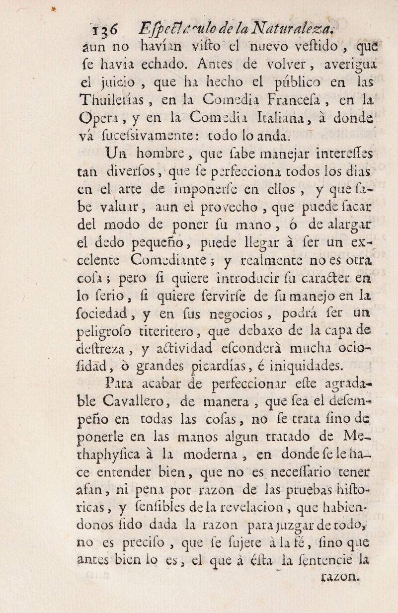 1^6 EJpcFíí-. ''ulo de la Naturaleza; Sun no havían vifto el nuevo veftido , qud fe havía echado. Antes de volver, averigua el juicio 5 que ha hecho el publico en las Thuilerías j en la Comedia Francefa , en la Opera 5 y en la Comedía Italiana, á donde vá fuceísivaniente: codo lo anda. Un hombre, que fabe manejar intereííes tan diverfos 5 que fe perfecciona codos los dias en el arce de imponeife en ellos , y que fi- be valuar, aun el provecho , que puede Tacar del modo de poner fu mano , ó de alargar el dedo pequeño, puede llegar á fer un ex-*^ celente Comediante ; y realmente no es otra cofa i pero íi quiere introducir fu carader en lo ferio, íi quiere fervirfe de fu manejo en la fociedad, y en fus negocios, podra fer un peligrofo titeritero, que debaxo de la capa de deftreza, y acbividad efeonderá mucha ocio- íidad, ó grandes picardías, é iniquidades. Para acabar de perfeccionar eíle agrada¬ ble Cavailero, de manera , que fea el defem- peño en todas las cofas, no fe trata íino de ponerle en las manos algún tratado de Me-, thaphyfica á la moderna , en donde fe le ha-, ce entender bien, que no es neceííario tener afan, ni pena por razón de las pruebas hifto- ricas, y íeníibles déla revelación , que habién¬ donos íido dada la razón para juzgar de codo, no es precifo , que fe fujete á la fé, íino que antes bien io es, el que á éífa la fentencié la razón.