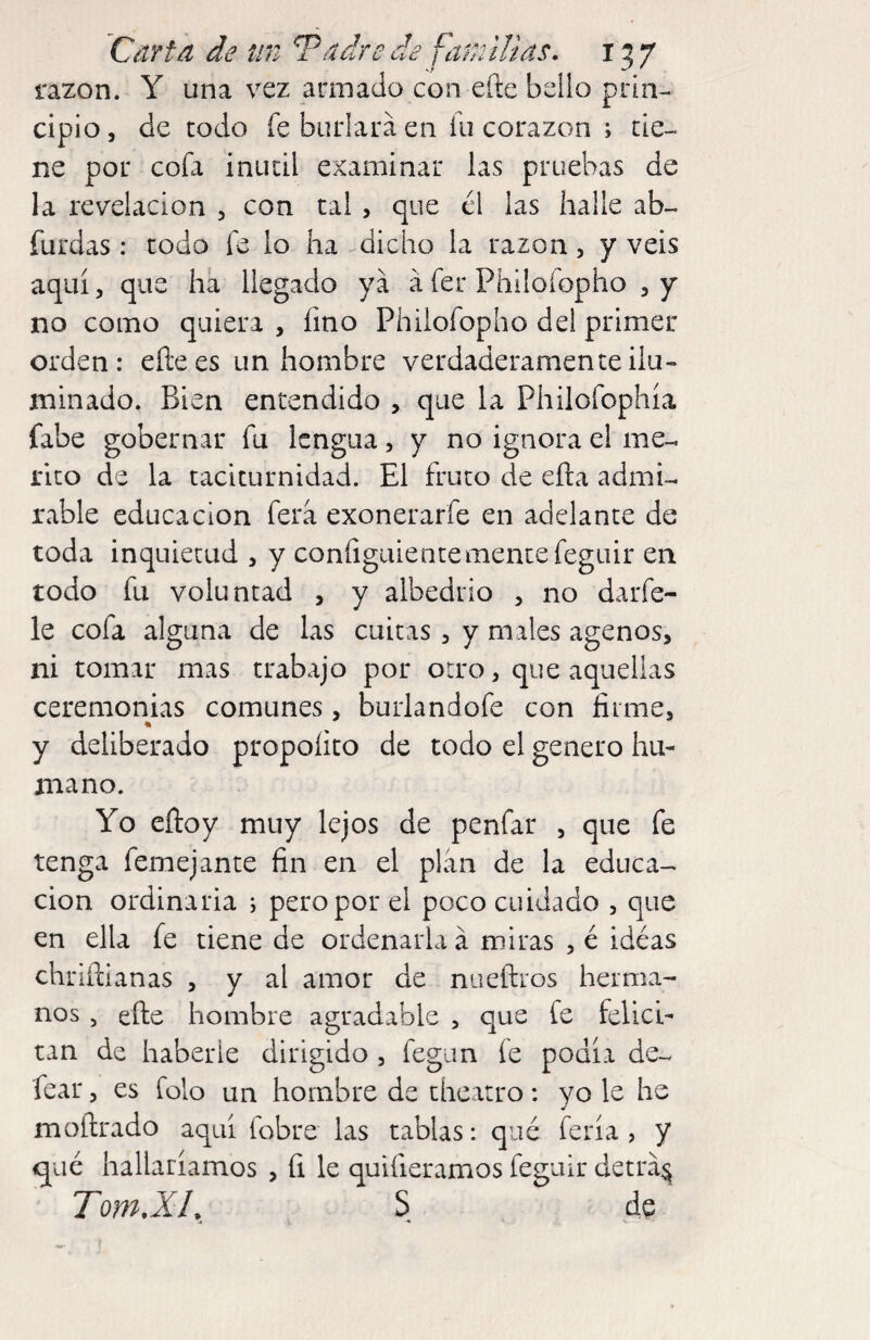 razón. Y una vez armado con eííe bello prin¬ cipio , de todo k burlara en lii corazón ; tie¬ ne por cofa inútil examinar las pruebas de la revelación , con tal, que el las halle ab- furdas: todo fe lo ha dicho la razón, y veis aquí, que ha llegado ya a fer Philofopho no como quiera , fino Philofopho del primer orden: eñees un hombre verdaderamente ilu¬ minado. Bien entendido , que la Philofophía fabe gobernar fu lengua, y no ignora el mé¬ rito de la taciturnidad. El fruto de eña admi¬ rable educación fera exonerarfe en adelante de toda inquietud , y coníiguientemente feguir en todo fu voluntad , y albedrío , no darfe- le cofa alguna de las cuitas , y males agenos, ni tomar mas trabajo por otro, que aquellas ceremonias comunes, burlandofe con firme, y deliberado propolito de todo el genero hu- naano. Yo eftoy muy lejos de penfar , que fe tenga femejante fin en el plan de la educa¬ ción ordinaria ; pero por el poco cuidado , que en ella fe tiene de ordenarla á miras , é idéas ehriñianas , y al amor de nueftros herma¬ nos , eñe hombre agradable , que fe felici¬ tan de haberle dirigido , fegim íe podía de- íear, es folo un hombre de theatro: yo le he moftrado aquí fobre las tablas: qué feria, y qué hallaríamos , íi le quifieramos feguir detrá^ Torn,XL S de * < V ■ ■