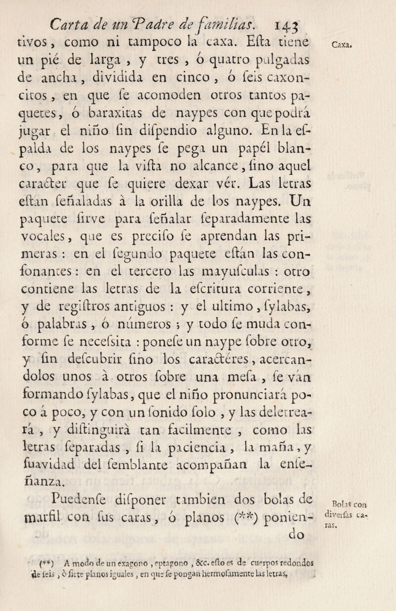 tivos, como ni tampoco la caxa. Eña tiene oiía. un pié de larga , y tres , 6 quatro pulgadas de ancha , dividida en cinco , ó feis caxon- citos 5 en que fe acomoden otros tantos pa¬ quetes , ó baraxkas de naypes con que podra jugar el niño fm difpendio alguno. En la ef- palda de los naypes fe pega un papel blan¬ co, para que la viña no alcance, lino aquel carader que fe quiere dexar vér. Las letras eftan feñaladas a la orilla de los naypes. Un paquete firve para feñalar feparadamente las vocales, que es precifo fe aprendan las pri¬ meras : en el fegundo paquete eftan las con- fonantes: en el tercero las mavufculas ; otro contiene las letras de la efcritura corriente, y de reglftros antiguos : y el ultimo, fylabas, 6 palabras , ó niimeros •, y todo fe muda con¬ forme fe necefsita : ponefe un naype fobre otro, y fm defcubrir fino los caracteres, acercán¬ dolos unos a otros fobre una mefa , fe van formando fylabas, que el niño pronunciara po¬ co á poco, y con un fonido folo , y las deletrea¬ ra j y diftinguirá tan fácilmente , como las letras feparadas , fi la paciencia, la maña, y fuavidad del femblante acompañan la enle- fianza. Puedenfe difponer nmbien dos bolas de roIiscou marfil con fus caras, 6 planos ponien- do A modo de un exacono , eptágono , Scc. efto de cuerpos redondos ¿e íeii, o fjíte planos iguales, en (]ue íe pongan hermofamente las letras.