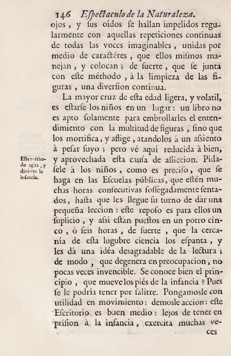 Eílenetho- do agita , y divifite la infancia. i j^6 EfpeB:aculo de la Naturaleza, ojos , y fus oídos fe hallan impelidos regu¬ larmente con aquellas repeticiones continuas de todas las voces imaginables, unidas por medio de caraftéres 5 que ellos mifmos ma¬ nejan 5 y colocan ; de fuerte , que fe junta con eñe méthodo , á la limpieza de las fi¬ guras , una dlverfion continua. La mayor cruz de efta edad ligera, y volátil» es cñarfe los niños en un lugar: un libro no es apto folamente para embrollarles el enten¬ dimiento con la multitud de figuras 5 fino que los mortifica, y aflige , atándolos a un afsiento á pefar fuyo *, pero vé aquí reducida á bien, y aprovechada efta caufa de aflicción. Pida- fele a los niños , como es precifo, que íe haga en las Efcuelas públicas, que eftén mu¬ chas horas confecutivas foílegadamente fenta- dos, haña que les llegue fu turno de dar una pequeña lección : eñe repofo es para ellos un fuplicio 3 y afsi eftan pueftos en un potro cin¬ co , ó feis horas , de fuerte , que la cerca¬ nía de efta lúgubre ciencia los efpanta , y les da una idéa desagradable de la leítura ; de modo ^ que degenera en preocupación, no pocas veces invencible. Se conoce bien el prin¬ cipio , que mueve los piés de la infancia ? Pues fe le podría tener por falitre. Pongámosle con utilidad en movimiento: démosle acción: efte *Efcritori(>, es buen medio : lejos de tener en prifion á la infancia, exercita muchas ve¬ ces