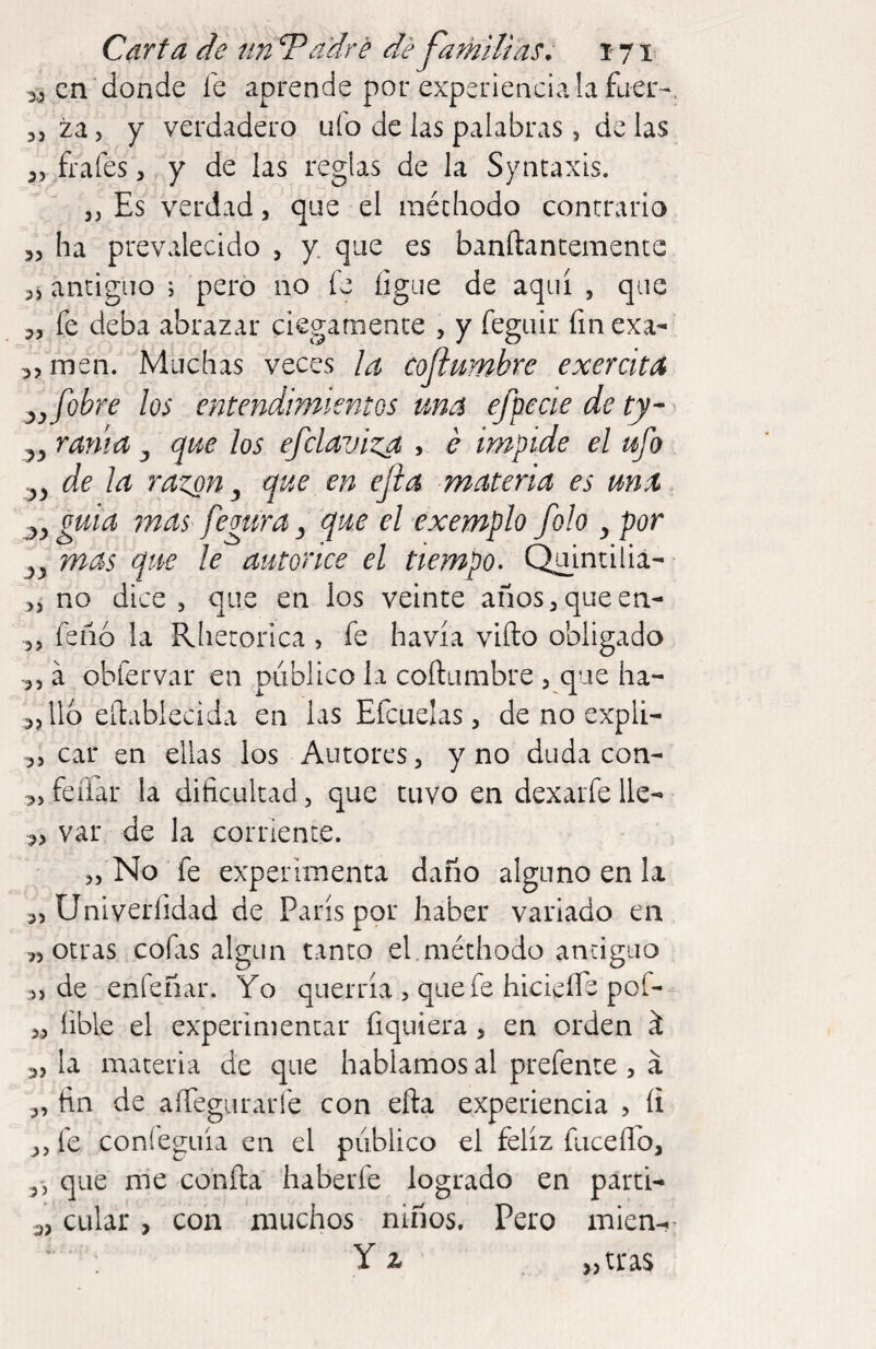 en donde fe aprende por experiencia la fuer- 3, za 5 Y verdadero ufo de las palabras, de las 55 frafes, y de las reglas de la Syntaxis. 3, Es verdad, que el raéchodo contrario 33 ha prevalecido 3 y que es banftancemente antiguo j pero no fe íigue de aquí , que 3, fe deba abrazar ciegamente , y feguir fin ex'a- 33 men. Muchas veces la Coflmnbre exercita y f obre los entendimientos una efpecie de ty- 53 rama ^ que los efclaviza , é impide el ufo ^3 de la razón ^ que en ejia materia es una ^3 guia mas fegura 3 que el exemplo folo 3 por 33 mas que le autorice el tiempo. Q^aintilia- 33 no dice , que en los veinte anos3queen- 3, feñó la Rlietorica , fe havía vifto obligado •3, á obfervar en público la coftumbre , que ha- 3,116 eílablecida en las Efcuelas, de no expli- 3, car en ellas los Autores, y no duda con- 3, fefiar la dificultad, que tuvo en dexarfe lie- 3, var de la corriente. 3, No fe experimenta daño alguno en la 3, Univerfidad de París por haber variado en 3) otras cofas algún tanto el.méthodo antiguo 3> de enfeñar. Yo querría , que fe hicieífe Pol- 3,, fible el experimentar fiquiera, en orden ^ 33 la materia de que hablamos al prefente , á 3, fin de aífegurarfe con eña experiencia , íi 3, fe confeguía en el público el feliz fuceífo, 3', que me confia haberfe logrado en parti- 3, calar , con muchos niños. Pero mien-. * : Y z „tras