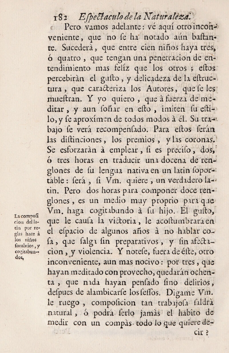 La compofi rioií del la¬ tín por re¬ glas hace á los niños fombrios, y cogitabun¬ dos. i'S 2 EfpeBáculo de la NaUÍraléza. ‘ r Pero vamos adelante: vé aquí otroincoh- veniente, que no fe ha notado aiin baftan*» re. Sucederá, que entre cien niños haya tres, ó quatro , que tengan una penetración de en¬ tendimiento mas feliz que los otros *, ellos percebirán el giiílo , y delicadeza de la eílruc-. tura , que carafteriza los Autores, que fe les; mueílran. Y yo quiero , que á fuerza de me-i ditar y y aun foñar en ello , imiten fu eíli- lo, y fe aproxímen de todos modos á él. Su tra-^*- bajo fe verá recompenfado. Para ellos ferán las dillinciones, los premios, vías coronas.' Se esforzarán á emplear, fi es precifo, dos,' ó tres horas en traducir una docena de ten-' glones de fu lengua nativa en un latin fopor-*’ táble : ferá , íi Vm. quiere , un verdadero la-»* tin. Pero dos horas para componer doce ren¬ glones, es un medio muy proprio puraque Vm. haga cogitabundo á fu hijo. El güilo, que le caufa la victoria, le acofrumbraraen el efpacio de algunos años á no hablar co¬ fa, que falgi íin preparativos, y fm afeda- cion, y violencia. Y notefe, fuera de elle, otro inconveniente, aun mas nocivo: por tres, que hayan medicado con provecho, quedarán ochen¬ ta , que nada hayan penfado fino delirios, defpues de alambicarfe losfeíTos. Dígame Vm. le ruego , cotnpoficion tan trabajofi faldrá natural , ó podrá ferio jamás el habito de medir con un compás-codo lo que quiere de-