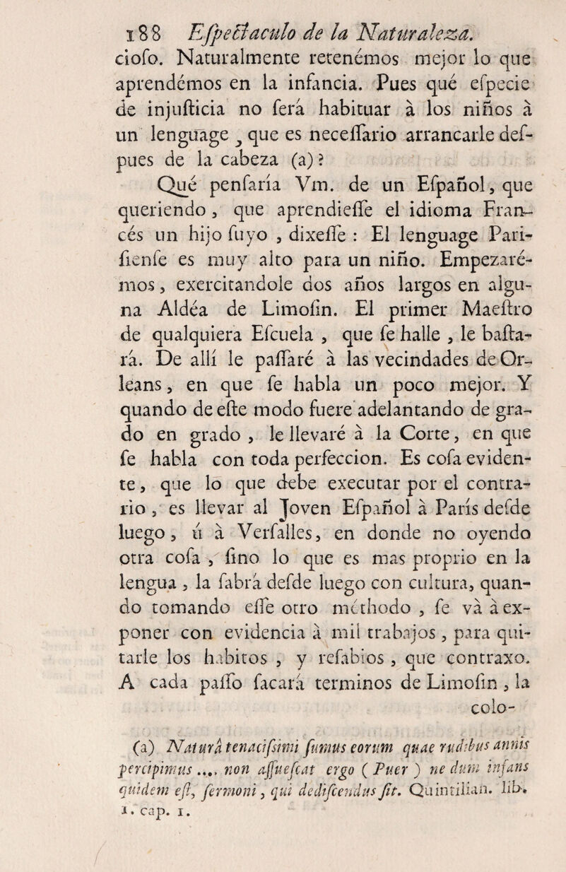 ciofo. Naturalmente retenémos mejor lo que aprendémos en la infancia. Pues qué efpecie de injuftlcia no fera habituar á los niños á un lengüage ^ que es neceíTario arrancarle def- pues de la cabeza (a) ? Qué penfaría Vm. de un Efpañol,que queriendo 3 que aprendieíTe el idioma Fran¬ cés un hijo Tuyo , dixeíTe : El lengüage Pari- fieníe es muy alto para un niño. Empezaré- mos 5 exercitandole dos años largos en algu¬ na Aldéa de Limoíin. El primer Maeítro de qualquiera Efcuela , que fe halle , le bafta^ rá. De allí le paíTaré á las vecindades de Or¬ leans 5 en que fe habla un poco mejor. Y quando deefte modo fuere adelantando de gra¬ do en grado , le llevaré á la Corte, en que fe habla con toda perfección. Es cofa eviden¬ te , que lo que debe executar por el contra¬ rio , es llevar al Joven Efpañol á París defde luego 5 II a Verfalles, en donde no oyendo otra cofa , fino lo que es mas proprio en la lengua , la fabra defde luego con cultura, quan¬ do tomando eíTe otro niahodo , fe va á ex¬ poner con evidencia a mil trabajos, para qui¬ tarle los hábitos , y rcíabios , que contraxo. A cada paífo facara términos de Limofin , la coio- (a) Natura tenacifsimi fumus eorum quae rud-hus annis fercifmus .... non ajfuefcat ergo ( Fuer ) ne dutn tnfans qtúdem eft^ fermoni y qtá dediícendus Jít. Quinrilian. lib-* i. cap. I.