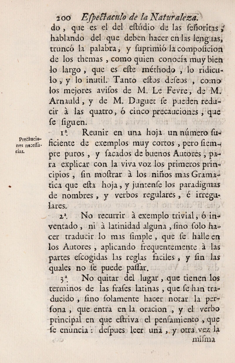 PretMcio- nes ntc eíía' fias. 200 EfpeBaculo de la Naturaleza, do , que es el del eftiidio de las feñorltas t hablando del que deben hacer en las lenguas, trunco la palabra, y fuprimio la compoíicioa de los themas , como quien conocía muy bien lo largo , que es efte méthodo , lo ridicu¬ lo , y lo inútil. Tanto ellos defeos , como los mejores avifos de M. Le Fevre, de M. Arnauld , y de M. Duguet fe pueden redu¬ cir á las quatro, ó cinco precauciones, que fe liguen. Reunir en una hoja un numero fu- íiciente de excmplos muy cortos , pero íiemn pre puros , y facados de buenos Aiitorés, pa-* ra explicar con la viv^a voz los primeros prin¬ cipios , fm moftrar a los niños mas Grama- tica que ella hoja, y juntenfe los paradigmas de nombres , y verbos regulares, é irregu¬ lares. No recurrir á exemplo trivial, 6 In^ ventado , ni á latinidad alguna ,íino folo ha¬ cer traducir lo mas limpie , que fe halle en los Autores , aplicando frequentemente á las partes efeogidas las reglas fáciles , y íin las quales no fe puede palTar. 3^. No quitar del lugar , que tienen los términos de las frafes latinas , que fe han tra¬ ducido , lino folamente hacer notar la per- fona , que. entra en la oración , y el verbo principal en que eftriva el penfamiento , que otra, vez la mifma fe enuncia : defpues leer una y