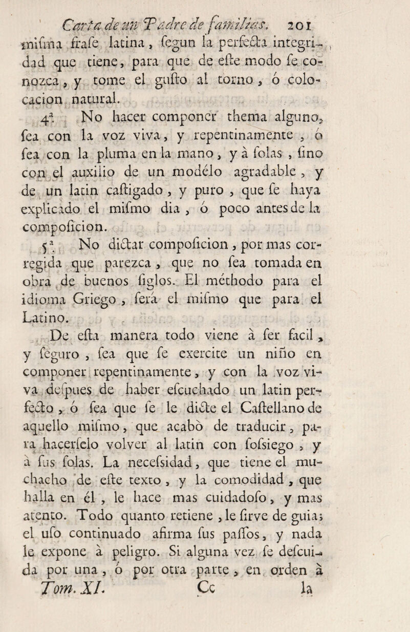 iTilfma frafe latina, fegun la pcrfed'a integri-^ dad que tiene, para que de eñe modo fe eoS aozca 5 y tome el gufto al corno , ó colo¬ cación natural. 4^. . No hacer componer tíienia alguno^ fea con la voz viva, y repentinamente , ó fea con la pluma en la mano, y a folas , fino con el auxilio de un modélo agradable , y de . un lacin caftigado, y puro , que fe haya explicado ‘ el mifmo dia , o poco antes de la comp oficio n. 5=^. No dictar compoficion , por mas cor¬ regida que parezca , que no fea tomada en obra de buenos figlos. El méthodo para el idioma Griego , fera^ el mifmo que para el Latino. . , t '. ' De efta manera todo viene a fer fácil , y feguro , fea que fe exercite un niño en componer repentinamente, y con la .voz vi¬ va , defpues de haber efcuchado un latin per-r feclo , ó fea que le le di£te el Cañellano de aquello mifmo, que acabó de traducir, pa¬ ra hacerfclo volver al latin con fofsiego , y a fus folas. La necefsidad, que tiene el mu¬ chacho 'de eñe texto , y la comodidad , que halla en él , le hace mas cuidadofo, y mas atento. Todo quanto retiene ,le firve de guia*, el ufo continuado afirma fus paíTos, y nada le expone á peligro. Si alguna vez fe defeuU da por una 5 ó por otra parte, en orden á Torn, XL Ce h ► -