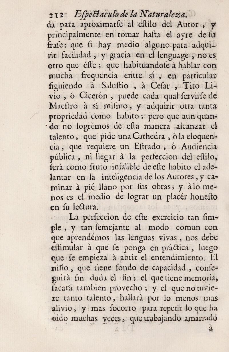 da para aproximarfe al eftilo del Autor principalmente en tomar hafta el ayre de fu ffafe; que fi hay medio alguno para ad<^uU rir facilidad , y gracia en el lenguage , no es otro que éfte ; que habituandofe a hablar con mucha frequencia entre sí , en particular íiguiendo á Saluftio , a Cefar > Tito Li-^ vio , 6 Cicerón , puede cada qual fervirfe de Maeílro á si mifmo, y adquirir otra tanta propriedad como habito ; pero que aun quan- ’do no logremos de efta manera alcanzar el talento, que pide una Cathedra , blaeloquen- cia, que requiere un Eftrado , ó Audiencia pública , ni llegar á la perfección del eftilo, íera como fruto infalible de efte habito el ade¬ lantar en la inteligencia de los Autores, y ca¬ minar a pié^llano por fus obras; y alo me¬ nos es el medio de lograr un placer honefto en fu leílura. La perfección de efte exercicio tan fim- ple , y tan feme}ante al modo común con que aprendemos las lenguas vivas, nos debe eftimular á que fe ponga en praftica , luego que fe empieza a abrir el entendimiento. El niño 5 que tiene fondo de capacidad , confe- guirá fin duda el fin ; el que tiene memoria, facara también provecho ; y el que no tuvie¬ re tanto talento, hallará por lo menos mas alivio, y mas focorro para repetir lo que ha oído muchas veces j> que trabajando amarrado