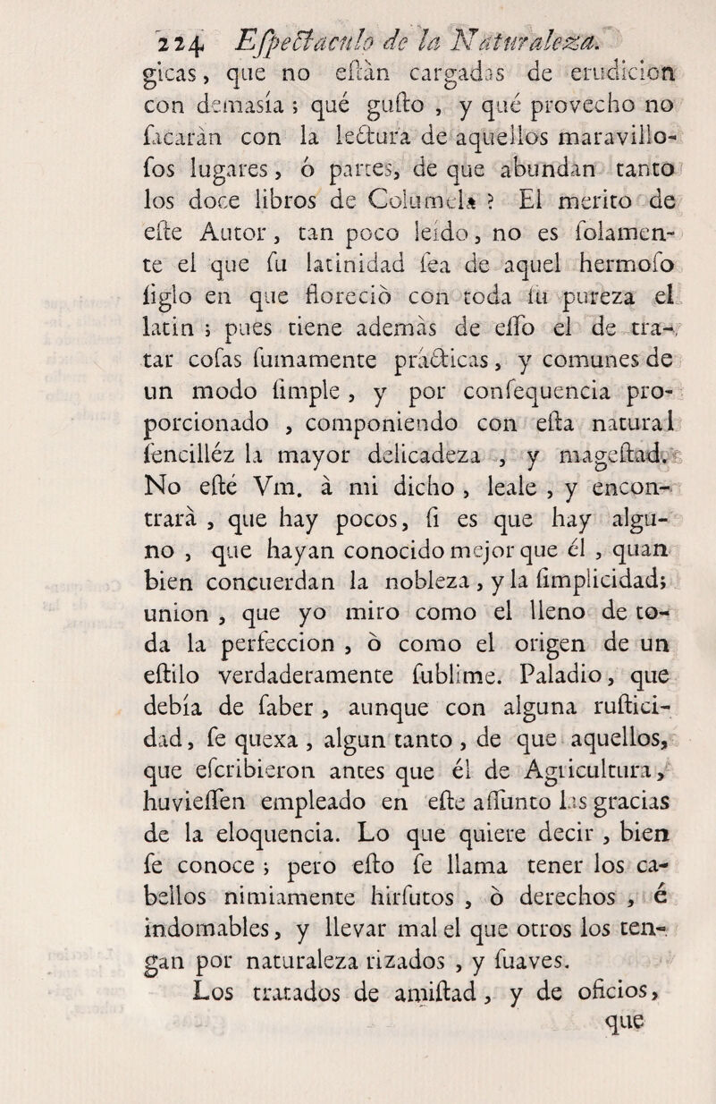 2 24 Efp eyaculo de la N at maleza. glcas, que no eílán cargadas de erudicioa con demasía ; qué gallo , y qué provecho no hicarán con la kdliar'a de aquellos maravillo- fos lugares, ó partes, de que abundan tanto) los doce libros de Colaíiick ? El mérito de elle Autor, tan poco leído, no es folamen- te el que fu latinidad fea de aquel hermofoo íiglo en que floreció con toda íu vpureza el. latin j pues tiene además de eíTo el de tra-, tar cofas fumamente práfticas, y comunes de . un modo limpie , y por confequencia pro-^ porcionado , componiendo con efta natural íencilléz la mayor delicadeza , y niageftadvfe No efté Vm. á mi dicho , leale , y encon¬ trará , que hay pocos, (i es que hay algu¬ no , que hayan conocido mejor que él , quan bien concLierdan la nobleza , y la íimplicidad; union , que yo miro como el lleno de to¬ da la perfección , ó como el origen de un eftilo verdaderamente fublime. Paladio, que debía de faber , aunque con alguna ruftici- dad, fe quexa , algún tanto , de que aquellos, que eferibieron antes que él de Agricultura, huvieíTen empleado en elle aíTunto las gracias de la eloquencia. Lo que quiere decir, bien fe conoce ; pero ello fe llama tener los ca¬ bellos nimiamente hirfutos , ó derechos , é indomables, y llevar mal el que otros los ten¬ gan por naturaleza rizados , y fuaves. Los tratados de amiftad, y de oficios, que
