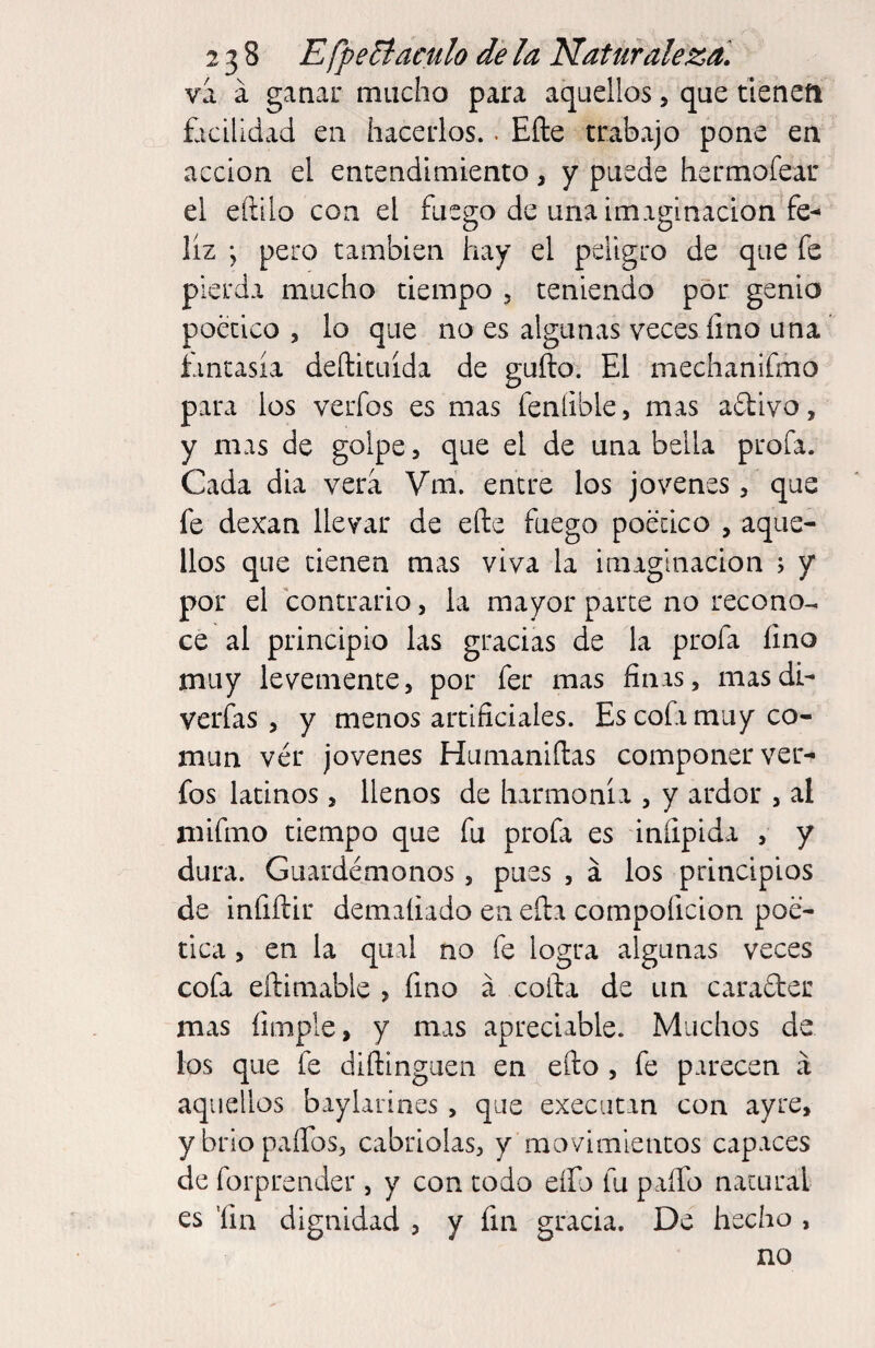 va á ganar mucho para aquellos, que tienefi facilidad en hacerlos.. Efte trabajo pone en acción el encendimiento, y puede hermofear el eftilo con el fuego de una imaginación fe¬ liz j pero también hay el peligro de que fe pierda mucho tiempo , teniendo por genio poético , lo que no es algunas veces lino una fantasía deftituída de güilo. El mechanifmo para los verfos es mas feníible, mas aftivo, y mas de golpe, que el de una bella profa. Cada dia vera Vm. entre los jovenes, que fe dexan llevar de elle fuego poético , aque¬ llos que tienen mas viva la imaginación ; y por el contrario, la mayor parte no recono¬ ce al principio las gracias de la profa lino muy levemente, por fer mas finas, mas di- verfas, y menos artificiales. Es cofa muy co¬ mún ver jovenes Humaniílas componer ver- fos latinos, llenos de harmonía , y ardor , al mifmo tiempo que fu profa es infipida , y dura. Guardémonos, pues , a los principios de infiílir demaíiado en ella compoficion poé¬ tica , en la qual no fe logra algunas veces cofa eftimable , fino á colla de un carafter mas íimple, y mas apreciable. Muchos de los que fe diflinguen en efto , fe parecen a aquellos baylarines, que execiican con ayre, ybriopaíTos, cabriolas, y movimientos capaces de forprender, y con todo eífo fu paíTo natural es ’fin dignidad , y fin gracia. De hecho , no