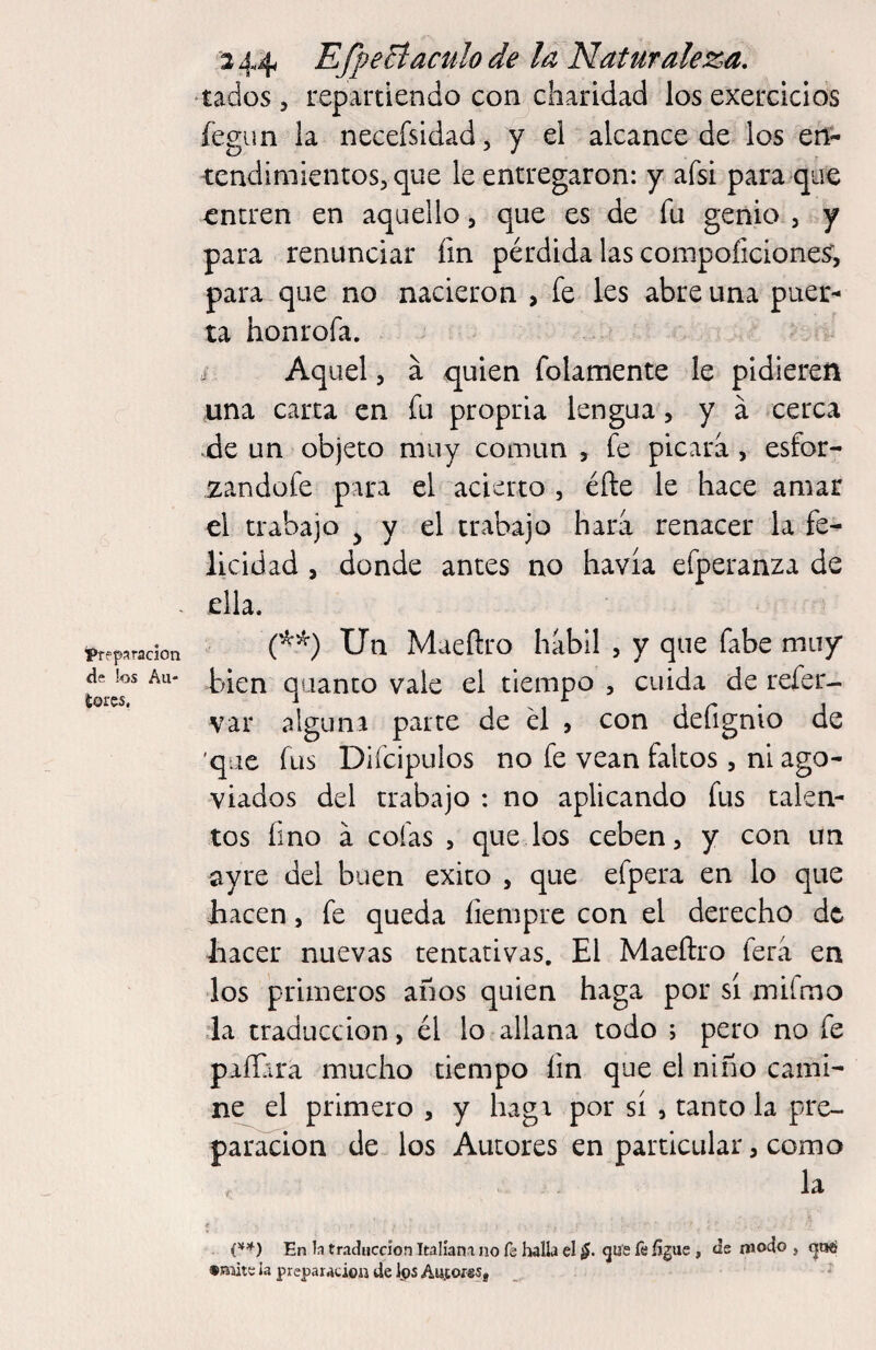 preparación de bs Aii- toics, 3 44 EfpeBáculo de la Naturaleza, tados 5 repartiendo con charldad los exercicios íegun la necefsidad, y el alcance de los en- tcndimientos^ que le entregaron: y afsi para que entren en aquello, que es de fu genio , y para renunciar fin pérdida las compoficionesr, para que no nacieron , fe les abre una puer^ ta honrofa. i Aquel 5 á quien folamente le pidieren nna carta en fu propria lengua, y á cerca .de un objeto muy común , fe picara, esfor- izandofe para el acierto , éñe le hace amar el trabajo j y el trabajo hara renacer la fe^ llcidad , donde antes no havía efperanza de ella. Un Maeftro hábil , y que fabe muy h>ien quanto vale el tiempo , cuida de refer- var alguna parte de él , con defignio de 'que fus Difcipulos no fe vean faltos, ni ago^ viados del trabajo : no aplicando fus talen¬ tos fino á cofas , quedos ceben, y con un ayre del buen éxito , que efpera en lo que hacen, fe queda íiempre con el derecho de hacer nuevas tentativas. El Maeftro fera en los primeros años quien haga por sí mifmo la traducción, él lo allana todo ; pero no fe paílira mucho tiempo fin que el niño cami¬ ne el primero , y hagi por sí , tanto la pre¬ paración de los Autores en particular, como / la f En b traducción Italíani no fe halla el gu'e fe íigue , de modo , «aiite la preparacioa de Jps Au.tof«5j '