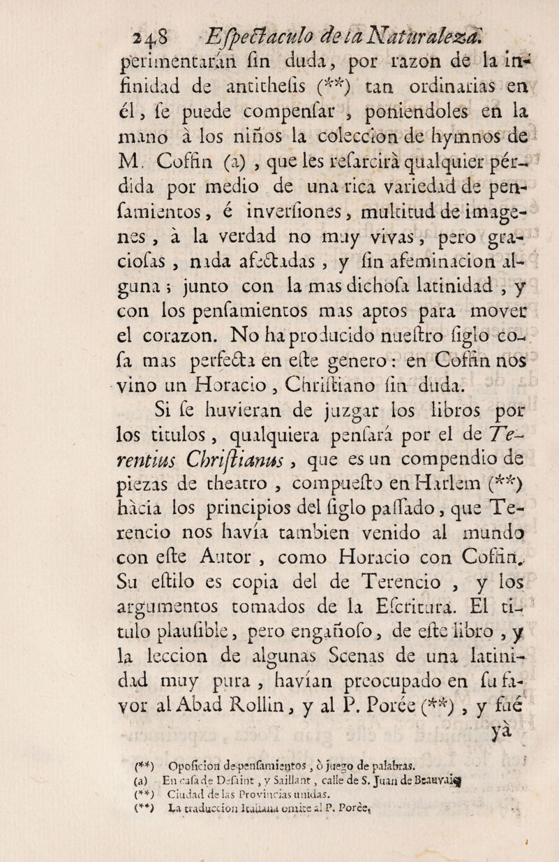 2 4^ 8 -E fpecíaculo de la Naturalezd. p'eiiinentaraii fin duda, por razón de la In^ finidad de ancicheíis tan ordinarias en él 5 le puede compenfar , poniéndoles en la mano á los niños la colección de hymnos de^ M, Coffin (a) 5 que les refarcirá qiulquier pér-^ dida por medio de una rica variedad de pea- famiencos, é inverfiones, mukicud de imáge¬ nes , a la verdad no muy vivas, pero gra- ciofas , nada afeétadas , y fin afeminación al¬ guna i junco con la mas dichofa latinidad , y con los penfamiencos mas aptos para mover el corazón. No ha producido nueílro figío co-., fa mas perfeda en eíle genero: en Coffin nos vino un Horacio , Cíiriíliano fin duda. Si fe hiivieran de juzgar los libros por los titulos 5 qualquiera penfara por el de 7V- rentms Chrifiianus > que es un compendio de piezas de theatro , compueílo en Harlem hacia los principios del figlo paíTado, que Te- rencio nos havía también venido al mundo con efte Autor , como Horacio con Coffirí,. Su eftilo es copia del de Terencio , y los argumentos tomados de la Eferitura. El tU - tillo plaiüible, pero engañofo, de efte libro , y la lección de algunas Scenas de una latini¬ dad muy pura , havían preocupado en fu fa¬ vor al Abad Rollin, y al P. Porée , y fue . > (♦’f) Opofídon ds pcnfámieiitos, o juego de palabras. . •' (a) En cafa cié Defaint, y Saillanr, calle de S, Juan de Bcanvaí^l Ciudad de las Provincias unidas. ; Ca craduccioíi Itaiuua emire al P. Porée,