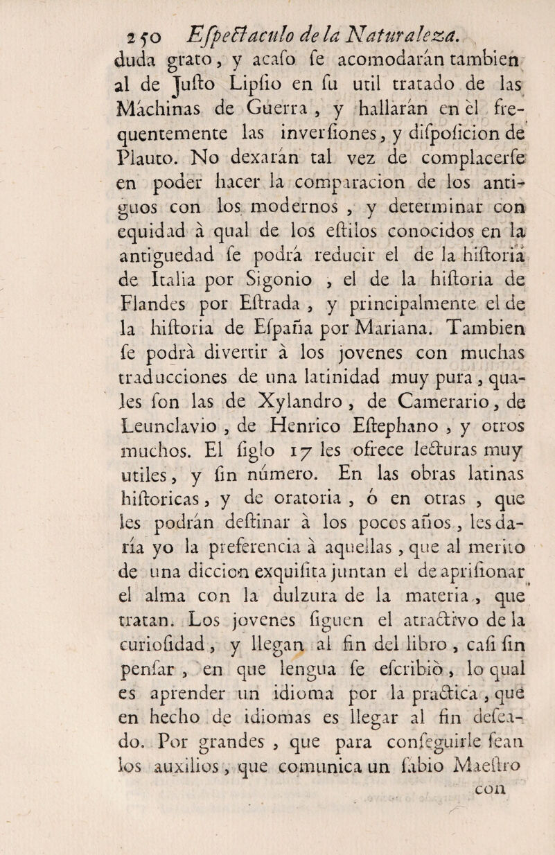 duda grato, y acaío fe acomodaran también al de Jufto Lipíio en fu útil tratado de las Machinas de Guerra , y hallarán en él fre- quentcnaente las inveríiones, y difpoíicion de Planto. No dexarán tal vez de complacerfe en poder hacer la comparación de los anti¬ guos con los modernos , y determinar con equidad á qiial de los eftilos conocidos en la antigüedad fe podrá reducir el de la hiftoriá de Italia por Sigonio , el de la hiñoria de Flandes por Eftrada , y principalmente el de la hiftoria de Eípaña por Mariana. También fe podrá divertir á los jovenes con muchas traducciones de una latinidad muy pura , qua- Jes fon las de Xylandro , de Carnerario, de Leunclavio , de Henrico Eftephano , y otros muchos. El figlo 17 les ofrece leduras muy Utiles 5 y fin numero. En las obras latinas hiñoricas, y de oratoria , ó en otras , que les podrán deftinar á los pocos años, ks da¬ ría yo la preferencia á aquellas , que al mérito de una dicción exquiíita juntan el deapriíionar el alma con la dulzura de la materia., que tratan. Los jovenes figucn el atradivo de la curiofidad , y llegan ai fin del libro , caíi fin penfar , en que lengua fe efcribió, lo qual es aprender un idioma por la pradica , qué en hecho de idiomas es llegar al fin defea- do. Por grandes , que para confcguirle fean los auxilios, que comunica un fábio Maeftro con