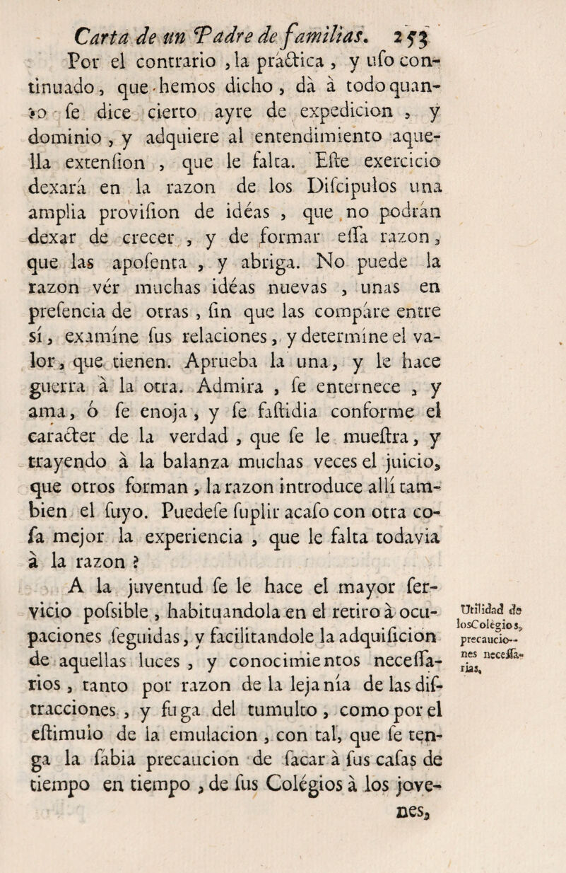 Por el contrario jlapradica, y ufo con¬ tinuado, que'hemos dicho, da á todo quan¬ to fe dice cierto ayre de expedición , y dominio , y adquiere al entendimiento aqner lia exteníion , que le falca. Efte exercicio dexara en la razón de los Difcipuios una amplia pro’vifion de idéas , que.no podran dexar de crecer , y de formar eíTa razón, que las apofenta , y abriga. No puede la razón ver muchas idéas nuevas , unas en prefencia de otras , fin que las compare entre sí, examíne fus relaciones,, y determíne el va¬ lor, que tienen. Aprueba la una, y le hace guerra á la otra. Admira , fe enternece , y ama, ó fe enoja , y fe faftidia conforme el carácter de la verdad , que fe le. mueflra, y _ trayendo a la balanza muchas veces el juicio, que otros forman , la razón introduce allí cam¬ bien el fuyo. Puedefe fuplir acafo con otra co¬ fa mejor la experiencia , que le falta todavía á la razón ? A la juventud fe le hace el mayor fer- vicio pofsible , habituándola en el retiro a ocu¬ paciones jegiiidas, y facilitándole la adquificidn de aquellas luces , y conocimientos neceíTa- rios, tanto por razón de la lejanía delasdif- tracciones , y fu ga del tumulto , como por el eítimuio de la emulación , con cal, que fe ten¬ ga la fábia precaución de facar á fus cafas de tiempo en tiempo , de fus Colegios á los jove- nesj Utilidaá íls losColégios,, precaucio¬ nes nccefla- rías.