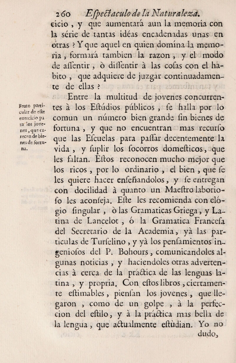 Fruto parti¬ cular de elle exevcicio p.i ra los jove¬ nes , que ca¬ recen de bie¬ nes de fortu¬ na. 2 6o Efj)e Báculo de la Natur aleza. cicio , y que aumentara aun la memoria con la serie de tancas idéas encadenadas unas en otras ? Y que aquel en quien domina la memo¬ ria 3 formara también la razón , y el modo de aíTentir , ó diiTentir á las cofas con el ha¬ bito 5 que adquiere de juzgar continuadamen¬ te de ellas ? Entre la multitud de jovenes concurren¬ tes a los Eftudios públicos , fe halla por lo común un número bien grande fin bienes de fortuna , y que no encuentran mas rectirfo que las Efcuelas para paíTar decentemente la vida 3 y ftiplir los focorros domefl:icos3 que les faltan. Eftos reconocen mucho mejor que los ricos 3 por lo ordinario 3 el bien 3 que fe les quiere hacer enfeñandolos, y fe entregan con docilidad á quanto un Maeftro laborío- fo les aconíeja. Efte les recomienda con elo¬ gio fingular , ó las Gramáticas Griega, y La¬ tina de Lancelot 3 ó la Gramática Francefa del Secretario de la Academia, ya las par¬ tículas de Turfelino , y ya los penfamientos in- geniofos del P. Bohours , comunicándoles al¬ gunas noticias , y haciéndoles otras adverten¬ cias á cerca de la practica de las lenguas la¬ tina 3 y propria. Con eftos libros, ciertamen¬ te eftimables , pienfan los jovenes , que lle¬ garon 3 como de un golpe , a la perfec¬ ción del eftilo, y á la pridica mas bella de la lengua, que aftualmence eftúdian. Yo no dudo.