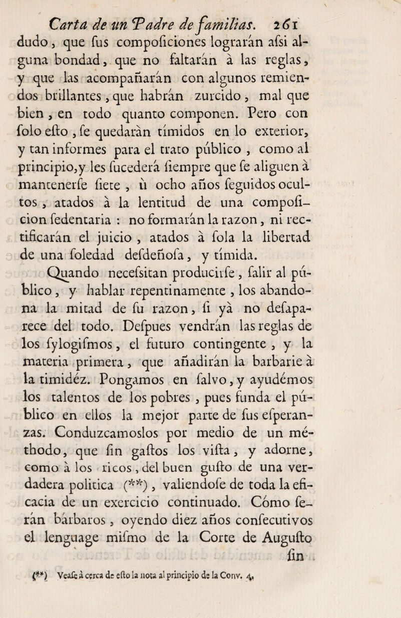 dudo 3 que fus compoficiones lograran afsi al¬ guna bondad, que no faltaran á las reglas, y que las acompañaran con algunos remien¬ dos brillantes , que habran zurcido , mal que bien 3 en todo quanto componen. Pero con folo efto 3 fe quedarán tímidos en lo exterior, y tan informes para el trato público , como al principio3y les fucederá íiempre que fe aliguen á mantenerfe fíete , ü ocho años feguidos ocul¬ tos 3 atados á la lentitud de una compoíi- cion fedentaria : no formarán la razón, ni rec¬ tificarán el juicio 3 atados á fola la libertad de una foledad defdeñofa, y tímida. Quando necefsitan producir fe , falir al pú¬ blico 3 y hablar repentinamente , los abando¬ na la mitad de fu razón, fi ya no defapa- rece del todo. Defpues vendrán las reglas de los fylogifmos, el futuro contingente , y- la materia primera , que añadirán la barbarie á la timidéz. Pongamos en falvo, y ayudemos los talentos de los pobres , pues funda el pú¬ blico en ellos la mejor parte de fus efperan- zas. Conduzcámoslos por medio de un mé- thodo, que fin gaftos los vifta, y adorne, como á los ricos , del buen güilo de una ver¬ dadera política , valiendofe de toda la efi¬ cacia de un exercicio continuado. Cómo fe- rán bárbaros, oyendo diez años confecutivos el lenguage mifmo de la Corte de Augufto fin Veaíé i cerca de efto la nota al principio de la Conv.