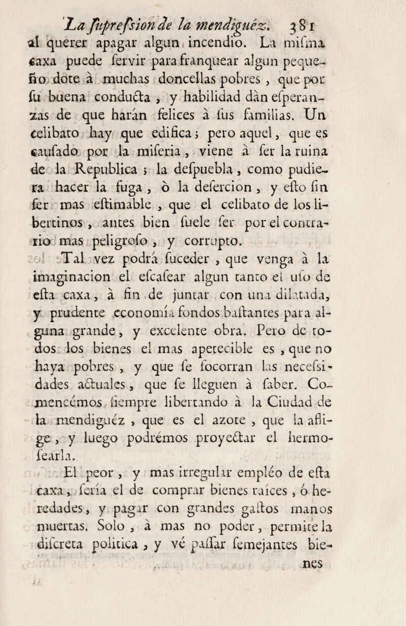 ol querer apagar algún.incendio. La mifaia. jgaxa puede fervir para franquear algún peque¬ ño dote á muchas doncellas pobres , que por fu buena conducta , y habilidad dan efpera ri¬ zas de que haran felices á fus familias. Un celibato hay que edifica s pero aquel, que es caufado por la mlferia, viene á fer la ruina de la República s la defpuebla, como pudie^ ra hacer la fuga , ó la defercion , y eíto fm fer‘mas eftimable , que el celibato de los li- bettinos , antes Lien fuele fer por el contra- riomas peligrofo , ¡y corrupto, vcoi Tal . vez podra fuceder , que venga á la imaginación el efcafear algún tanto el ufo de cita caxa, á fin de juntar , con una dilatada, y prudente economía fondos baitantes para al¬ guna grande, y excelente obra. Pero de to¬ dos. los bienes el mas apetecible es , que no haya pobres , y que fe focorran las necefsi- dades actuales, que fe lleguen á faber. Co¬ mencemos íiempre libertando á la Ciudad de - la mendiguez , que es el azote , que la afli¬ ge , y luego podremos proyectar el hermo- fearla. ' • El peor , y mas irregular empléo de eíta caxa, ;feria el de comprar bienes raíces, 6 he¬ redades, y. pagar con grandes gaítos manos muertas. Solo, á mas no poder, permítela difereta política , y ve paífar femejantes bie¬ nes