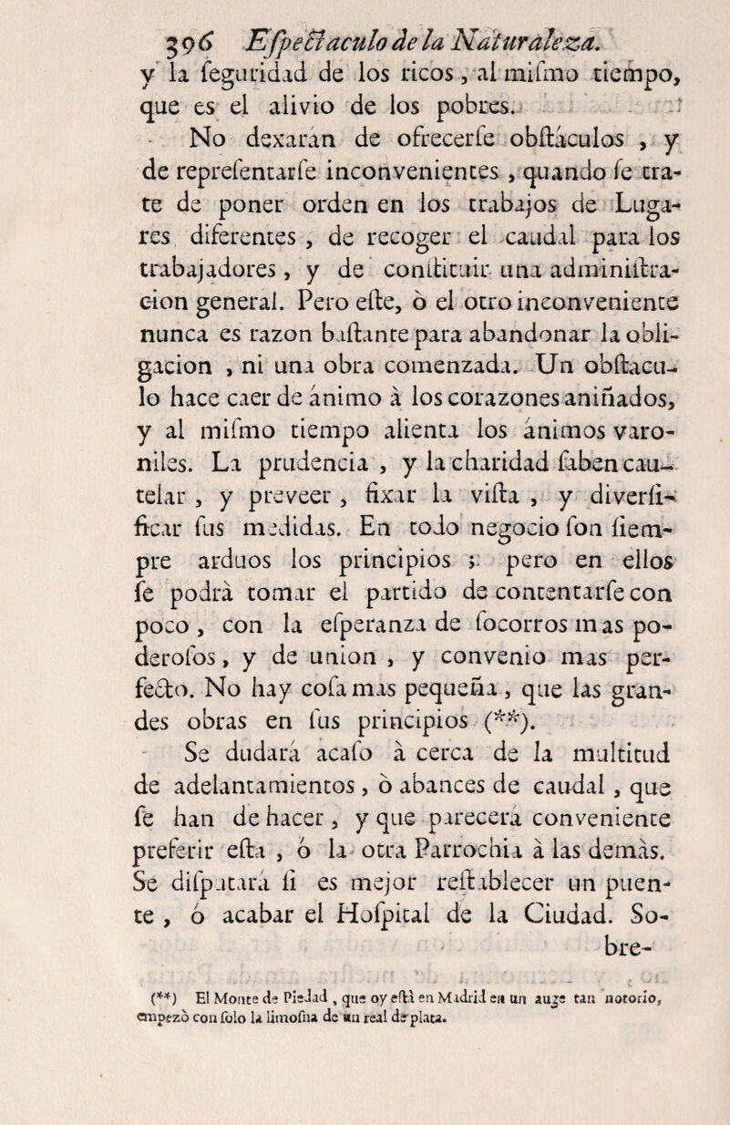 5 9 ¿ EfpeBáculo de la Naturaleza. y la feguL’idad de los ricos, al mifmo aiettipo, que es el alivio de los pobres..- - No dexaran de ofrecerfe obítaculos , ^ y de reprefencarfe inconveniences j^quando íe cra¬ te de poner orden en los trabajos de Luga-^ res diferentes, de recoger el caudal páralos trabajadores, y de conlliciiir una adminiílra- eion general. Pero elle, b el otro inconvenience nunca es razón bailante para abandonar la obli¬ gación , ni una obra comenzada. Un obílacu^ lo hace caer de ánimo á los corazones aniñados, y al mifmo tiempo alienta los ánimos varo¬ niles. La prudencia, y la charidad Cabencaui. telar , y preveer, fixar la vida , y diveríi^ íicar fus medidas. En todo negocio fon íiem- pre arduos los principios r pero en ellos fe podrá tomar el partido de concentarfecon poco, con la efperanza de focorros m as po- derofos, y de union , y convenio mas per- fedo. No hay cofainas pequeña, que las gran¬ des obras en fus principios (^^). Se dudará acafo á cerca de la miilcicud de adelantamientos, ó abances de caudal, que fe han de hacer, y que parecerá conveniente preferir eíla , 6 la otra Parrochia á las demás. Se difpatará íi es mejor reílabiecer un puen¬ te , ó acabar el Hofpical d4 la Ciudad. So¬ bre- ■ X ' *. - j El Monte de PisJid , que oy eft.i ea Midiid ei» un tan notorio, empezó con fulo la limofiu de «n real dírplata.