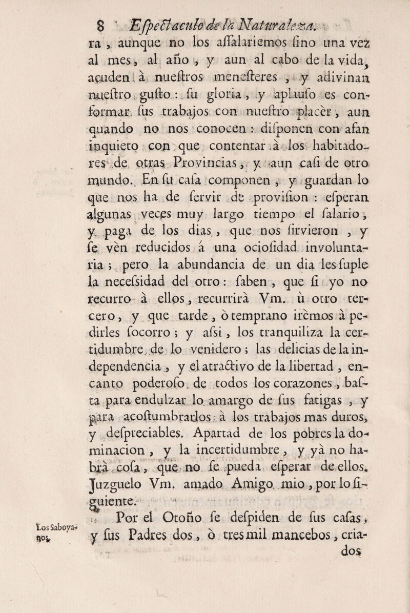 tos Saboya- ra y aunque no los aflálariemos fino una vez al mes i al año , y aun al cabo de la vida acuden á nueftros menefteres , y adivinan nueílro güilo : fu gloria, y aplaufo es con¬ formar fus trabajos con nuefrro placer, aun quando no nos conocen : di (ponen con afan inquieto con que contentar ,á los habitado¬ res ,de otras. Provincias, y aun cali de otro mundo.. En fu cafa componen , y guardan lo que nos ha de fervir de proviíion : efperan algunas veces muy largo tiempo el faiario, y, paga de los dias , que nos íirvieron , y fe ven reducidos a una ocioíidad involunta¬ ria ; pero la abundancia de un dia les fuple la necefsidad del otro: faben , que íi yo no recurro á ellos , recurrirá Vm. ü otro ter* cero, y que tarde, ó temprano iremos á pe¬ dirles focorro ; y afsi, los tranquiliza la cer¬ tidumbre, de lo venidero; las delicias de la in¬ dependencia , y el atraólivo de la libertad , en¬ canto poderofo , de todos los corazones, baf- ta para endulzar lo. amargo de fus fatigas , y para acoftumbratios á los trabajos mas duros, y defpreciables. Apartad de los pobres lado- >; Juzgúelo Vm. amado Amigo, mió , por lo íi- y y fus Padres dos, o tres mil mancebos, cria¬ dos Por el Otoño fe defpiden de fus cafas y ya no ha- efperar de ellos. minacion , y la incertidumb tata cola > que no le pueda \