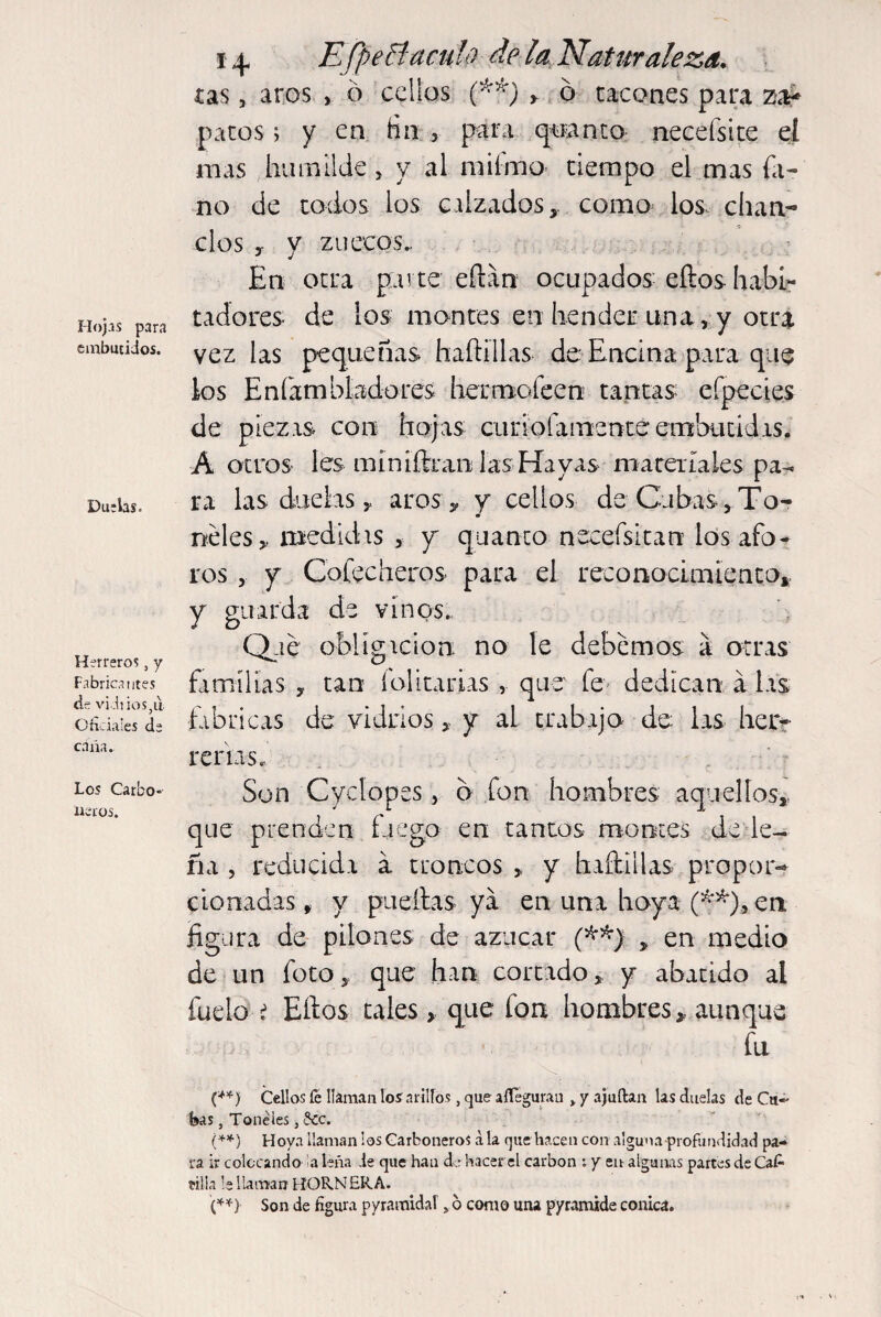 Hojas para embutidos. Duelas. Herreros, y Fabricantes de vi Ji ios?u. Oficiales de cana. Los Carbo¬ neros. x ^ EfpeBáculo de la Naturaleza. tas , aros , ó cellos (**■) > ó tacones para z-a¿ patos > y en Hn , para quanto necefsite eí mas humilde, y al mifmo tiempo el mas hi¬ ño de todos los calzados,, como los chan¬ clos y v zuecos. J j En otra parte efiarr ocupados eílos habi¬ tadores- de los montes en hender una, y otra vez las pequeñas haftillas de Encina para que los E ni ambladores her mofeen tantas* eípecies de piezas con hojas curiofamenteembutidis. A otros les míniftran las-Hayas materiales pa¬ ra las duelas, aros-, y cellos de Cubas, To¬ neles , medidas , y quanto necefsitan ios afo¬ ros , y Coleeheros para el reconocimiento, y guarda de vinos.. Que obligación no le debemos a otras familias , tan folicarias , que fe dedican á las fabricas de vidrios, y al trabaja de las her- reídas. Son Cyclopes, 6 fon hombres aquellos, que prenden fuego en tantos montes de le¬ ña , reducida a troncos , y haftillas propor¬ cionadas , y paellas ya en una hoya (#*), en figura de pilones de azúcar (**) , en medio de un foto, que han cortado, y abatido al fueio i Ellos tales, que fon hombres, aunque fu i**) Cellos fe llaman los arillos, que aflegurau »y ajuftan las duelas de Cu¬ bas , Toneles, -3cc. (**) Hoya llaman los Carboneros ala que hacen con alguna profundidad pa¬ ra ir colocando a leña .le que han de hacer el carbon : y en algunas partes de Cat tilla le llaman HORNERA. (**) Son de figura pyramidal6 como una pyramide cónica.