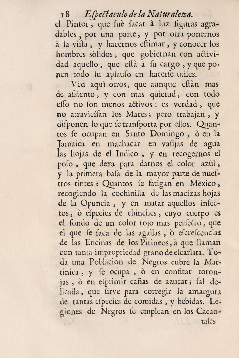 el Pintor, que fue facar á luz figuras agra¬ dables y por una parte, y por otra ponernos á la viíta , y hacernos eftimar , y conocer los hombres sólidos, que gobiernan con adivi- dad aquello , que ella á fu cargo , y que po« nen todo fu aplaufo en hacerfe utiles. Ved aquí otros, que aunque eftán mas de afsiento, y con mas quietud, con todo elfo no fon menos adivos : es verdad , que no atravieíían los Mares 5 pero trabajan , y difponen lo que fe tranfporta por ellos. Quan- tos fe ocupan en Santo Domingo , ó en la Jamaica en machacar en valijas de agua las hojas de el Indico , y en recogernos el pofo , que dexa para darnos el color azul, y la primera bafa de la mayor parte de nuef- tros tintes 2 Quantos fe fatigan en México, recogiendo la cochinilla de las macizas hojas de la Opuncia , y en matar aquellos infec¬ tos , ó efpecies de chinches, cuyo cuerpo es el fondo de un color rojo mas perfedo, que el que fe faca de las agallas , ó efcreícencias de las Encinas de ios Pirineos, á que llaman con tanta impropriedad grano de efcarlata. To¬ da una Población de Negros cubre la Mar¬ tinica , y fe ocupa , ó en confitar toron¬ jas , ó en efprimir cañas de azúcar; fal de¬ licada, que íirve para corregir la amargura de tantas efpecies de comidas , y bebidas. Le¬ giones de Negros fe emplean en los Cacao¬ tales