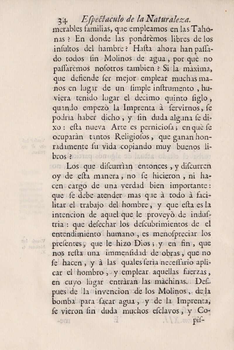 merábles familias, que empleamos en las Taho¬ nas ? En donde las pondremos libres de los infultos del hambre? Harta ahora han paila- do todos íin Molinos de agua, por qué no paliaremos nofotros también ? Si la máxima, que defiende fer mejor emplear muchas ma¬ nos en lugar de un limpie infirumento , hu- viera tenido lugar el décimo quinto ligio, qinnio empezó la Imprenta á fervirnos, fe podría haber dicho , y fin duda alguna fe di- xo : efta nueva Arte es perniciofa ; en qué fe ocuparán untos Religiofos , que ganan hon¬ radamente fu vida copiando muy buenos li¬ bros ?. Los que difeurriañ entonces , y difeurren oy de efta manera, no fe hicieron , ni ha¬ cen cargo de una verdad bien importante: que fe debe atender mas que á todo á faci¬ litar el trabajo del hombre, y que efta es la intención de aquel que le proveyó de induf- tria : que defechar los defeubrimientos de el entendimiento humano , es menofpreciar los prefentes , que le hizo Dios i y en fin , que nos refta una immeníidad de obras, que no fe hacen , y á las quales feria neceíTirio apli¬ car el hombro , y emplear aquellas fuerzas, en cuyo lugar entráran las machinas, Def~ pues-de la invención de los Molinos, déla bomba para facar agua , y de la Imprenta, fe vieron fin duda muchos efclavos, y Co-