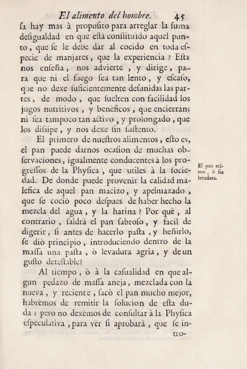 fa hay mas a propoíito para arreglar la fuma deíigualdad en que eftá conftituido aquel pun¬ to , que fe le debe dar al cocido en toda ef- pecie de manjares, que la experiencia ? Elta nos enfeña, nos advierte , y dirige , pa¬ ra que ni el fuego fea tan lento, y efcafo, que no dexe inficientemente defunidas las par¬ tes , de modo , que luelten con facilidad los jugos nutritivos , y benéficos , que encierran; ni fea tampoco tan adivo y y prolongado , que los difsipe , y nos dexe íin íurtenco. El primero de nueítros alimentos , ello es, el pan puede darnos ocaíion de muchas ob- fervaciones, igualmente conducentes á los pro- grefíos de la Phyíica , que utiles á la íocie- dad. De donde puede provenir la calidad ma¬ léfica de aquel pan macizo, y apelmazado , que fe coció poco defpues de haber hecho la mezcla del agua , y la harina \ Por qué , al contrario , faldea el pan fabrofó, y fácil de digerir, fi antes de hacerlo parta , y heñirlo, fe dio principio , introduciendo dentro de la malla una parta , ó levadura agria, y de un güito deteftable? Al tiempo , ó a la cafualidad en que al¬ gún pedazo de marta aneja, mezclada con la nueva , y reciente , facó el pan mucho mejor, habremos de remitir la íolucion de efta du¬ da ; pero no dexémos de confultar á la Phyíica efpeculativa , para ver fi aprobará , que fe in- tro- El pan áci¬ mo , 6 ün levadura.