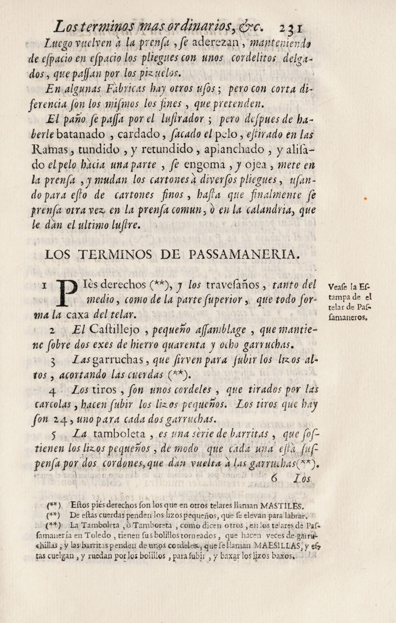 Luego vuelven a la pen fu , fe aderezan , manteniendo de efpacio en efpacio los pliegues con unos cordelitos delga¬ dos , quepajfan por los pkueíos. En algunas Fabricas hay otros ufos; pero con corta di¬ ferencia fon los mifmos los fines, que pretenden. El paño fe p a fia por el lufirador ; pero dejpues de ha- berle batanado , cardado, facado el pelo 5 ejürado en las Raimas, tundido , y retundido , aplanchado , y aliía- do el pelo hacia una parte , fe engoma , y ojea , mete en la prenfa , y mudan los cartones a diverfos pliegues, ufan¬ do para efio de cartones finos , ha fia que finalmente fe prenfa otra vez, en la prenfa común5 b en la calandria> que le dan el ultimo lufre. LOS TERMINOS DE PASSAMANERIA. 1 T~^ Ies derechos (**), j los traveíaños, tanto del medio, como de la parte fuperior, que todo for¬ ma la caxa del telar. 2 El Caftillejo , pequeño affamblage , que mantie¬ ne fobre dos exes de hierro quarenta y ocho garruchas. 3 Las garruchas, que firven para fubir los hzos al¬ tos , acortando las cuerdas (**). 4 Los tiros , fon unos cordeles , que tirados por las careólas, hacen fubir los Ikos pequeños. Los tiros que hay fon 24 5 uno para cada dos garruchas. 5 La tamboleta , es una serie de barritas , que fof- tienen los lizos pequeños , de modo que cada una ejid fuf- penfapor dos cordones.que dan vuelta d las garruchas^**). 6 Los (**) Eítos pies derechos fon los que en otros telares llaman MASTILES. (**) De ellas cuerdas penden los lizos pequeños, que fe elevan para labrar. (**) La Tamboleta ,6 Ta mb oreta , como dicen otros , en ¡os telares de Paf. íamauería en Toledo , tienen fus bolillos torneados, que hacen veces de gai ru- chillas , y las barritas penden de unos cordele&.j que fe llaman MAES1LLAS, y ef? tas cuelgan , y ruedan por los bolillos , para fubir , y baxar losaos baxos» Vea fe la Ef- tampa de el telar de Paf» famaneros.