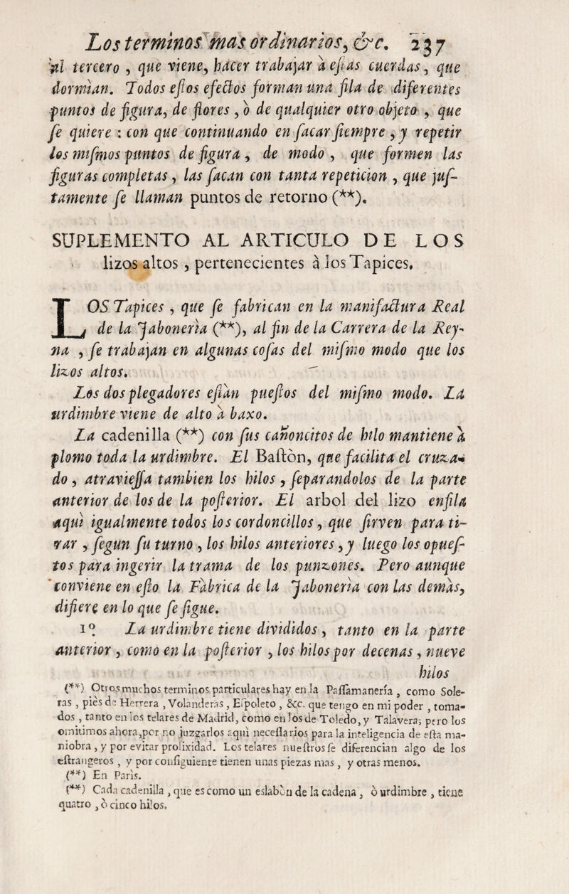 'tal tercero , que viene, hacer trabajar aefias cuerdas, ¿jwe dormtan. Todos efios efettos forman una fia de diferentes •puntos de figura, de flores, o de qualquier otro objeto , que fe quiere : con que continuando en facar jiempre , y repetir les mifrnos puntos de figura , de modo , que formen las figuras completas, las facan con tanta repetición , que )ap¬ tamente fe llaman puntos de retorno (**), SUPLEMENTO AL ARTICULO DE LOS lizos altos , pertenecientes á los Tapices, LOS Tapices , que fe fabrican en la manifactura Real de la jabonería (**), al fin de la Carrera de la Rej- na , fe trabajan en algunas cofas del mifmo modo que los hocos altos. Los dos plegadores efían pueftos del mifmo modo. La urdimbre viene de alto a baxo. La cadenilla (**) con fus canoncitos de lulo mantiene a plomo toda la urdimbre. El Bailón, que facilita el cruza« do, atravieffa también los hilos, feparandolos de la parte anterior de los de la pofierior. El árbol del lizo enfila aquí igualmente todos los cordoncillos, que firven parau¬ sar , fegun fu turno , los hilos anteriores ,y luego los opuef tos para ingerir la trama de los punzones. Tero aunque 'conviene en efto la Fabrica de la jabonería con las demas, difiere en lo que fe figue. 1® La urdimbre tiene divididos, tanto en la parte anterior , como en la pofierior , los hilos por decenas, nueve hilos (**) Otros muchos términos particulares hay en la Paííamanería s como Sole¬ ras , pies de Herrera , Volanderas, Efpoleta , &c. que tengo en mi poder , toma¬ dos , tanto en-los telaresde Madrid, como enlósele Toledo,y Talayera; pero los omitimos ahora,per no juzzsrlos aquí neceílarios para la inteligencia de efta ma¬ niobra , y por evitar prolixidad. Los telares nueílrosfe diferencian algo de los eftraligeros , y por configúrente tienen unas piezas mas, y otras menos. (**) En Paris. (**) Cada cadenilla , que es como un eslabón de la cadena, o urdimbre , tiene quatro , bcinco hilos.