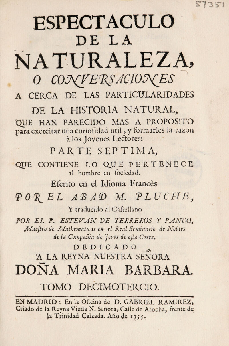 DE LA NATURALEZA, o COS^CÍE^RSjcio:j\C_es ' A CERCA DE LAS PARTICULARIDADES DE LA HISTORIA NATURAL, QUE HAN PARECIDO Mx\S A PROPOSITO para execcitar una curioíidad útil ,y formarles la razón á los Jovenes Ledores: PARTE SEPTIMA, QPE CONTIENE LO QJJE PERTENECE ' al hombre en íbciedad. Efcrito en el Idioma Francés ^O^EL M. TLUCHE, Y traducido ai Caftellano FOR EL F. ESTEFAN VE TERREROS T PANVO.:, ALuejlro de Afathemattcas en el Real Seminario de Nobles de la CompaSlia de 'Jesvs de cfia Corte. DEDICADO ^ A LA REYNA NUESTRA SEÑORA DOÑA MARIA BARBARA. TOMO DECIMOTERCIO. EN MADRID ; En U Oficina de D. GABRIEL RAMIREzj Criado de la Reyna Viuda N, Señora, Calle de Acocha, frente de la Trinidad Calzada. Año de 17;;.