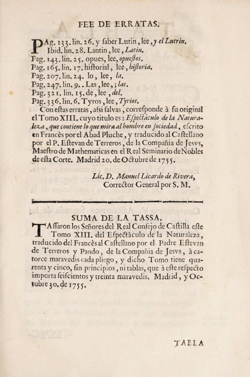 FEE DE ERRATAS. PAg. 133. lin. 2 6. y faber Lutin, lee elLutrin, Ibid. lin. 28. Lantin, lee, Latin. Pag. 143.Un. 25. opues, lee, opneftos. Pag. 165. lin. 17. hiftorial, lee, hijioria. Pag. 207.lin, 24. lo, lee, la. Pag. 247. lin. 9.. Las, lee Pag. 321, lin. 15,de,lee ^del. Pag. 336. lin, 6. Tyros, lee, Tjrios, Con eftas erratas, aísi falvas, correfponde a fu original el Tomo XIII, cuyo titulo es: EfpellácHlo de la Natura^- lez>a, que contiene lo que mira al hombre en jociedad, efe rito €n Francés por el Abad Pluche, y traducido al Caftellano por el P, Eftevan de Terreros, de la Compañía de Jesvs, Maeílro de Al athemaricas en el Real Seminario deNobles de eña Corte. Madrid 2o. de Oubre de 1755. Lie, D, Manuel Licardo de Rivera^ Corredor General por S. M. SUMA DE LA TASSA. AfTaron los Señores del RealConfejodeCaíIilla eñe JL Tomo XIII. del Efpedacülo de la Naturaleza, traducido del Francés al Caílellano por el Padre Eftevan de Terreros y Pando, de la Compañía de Jesvs, áca¬ torce maravedís cada pliego, y dicho Tomo tiene qua- renta y cinco, íin principios, ni tablas, que aefterefpedo importa feifeientos y treinta maravedís. Madrid, y Oc¬ tubre 30, de 1755. TAPIA