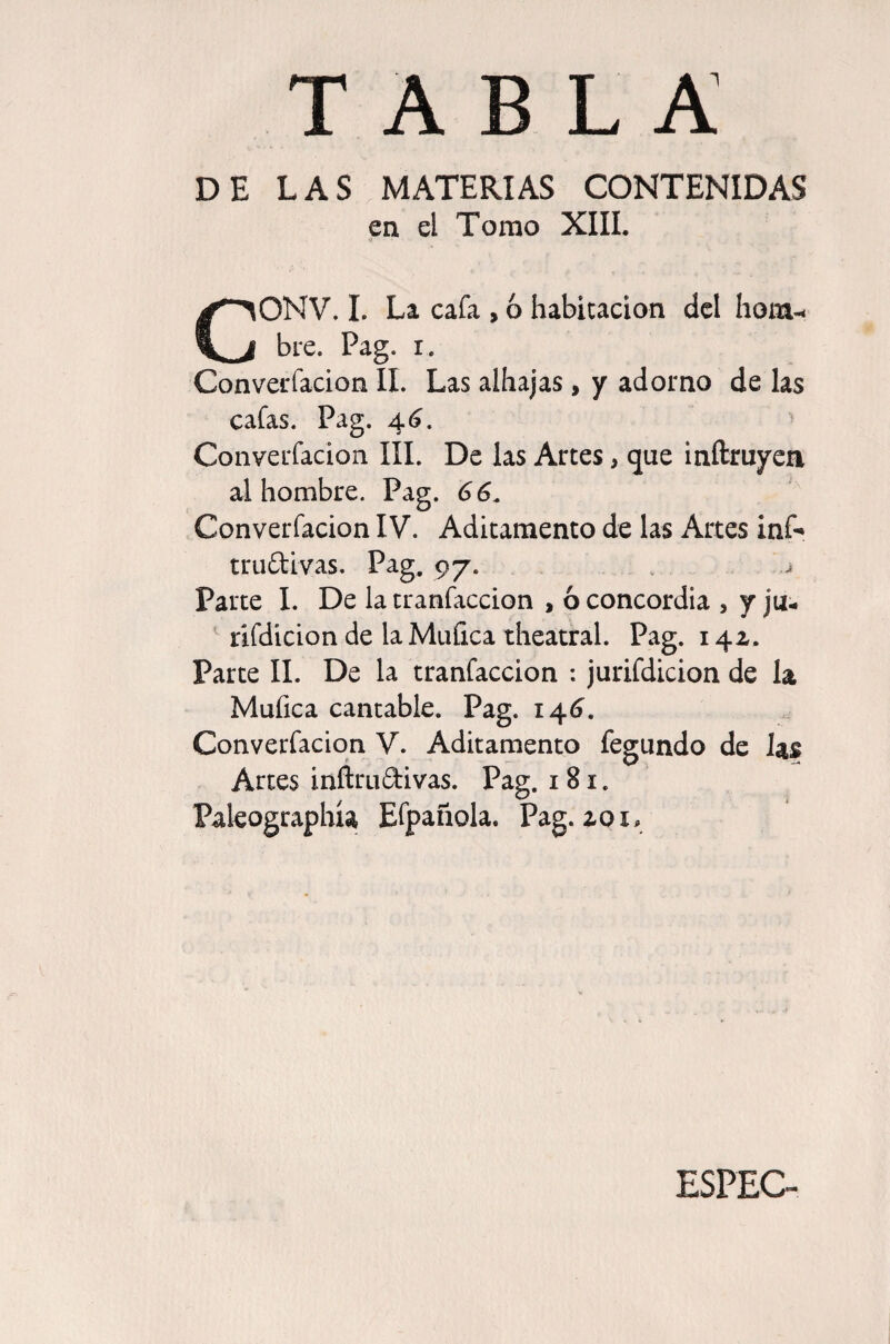 DE LAS MATERIAS CONTENIDAS en el Tomo XIIL CONV. 1. La cafa , ó habitación del hom-^ bre. Pag. i. Converfacion II. Las alhajas, y adorno de las cafas. Pag. 4(?. ^ Coiiverfacion IIL De las Artes, que inftruyen al hombre. Pag. 66^ Converfacion IV. Aditamento de las Artes inf^ truftivas. Pag. 97. Parte I. De la tranfaccion , ó concordia , yju- ' lifdicion de laMuíica theatral. Pag. 14a. Parte II. De la tranfaccion : jurifdicion de la Mufica cantable. Pag. 1^6, Converfacion V. Aditamento fegundo de Jas Artes inftruftivas. Pag. 181. Paleographía Efpafaola. Pag. zoi. ESPEC-