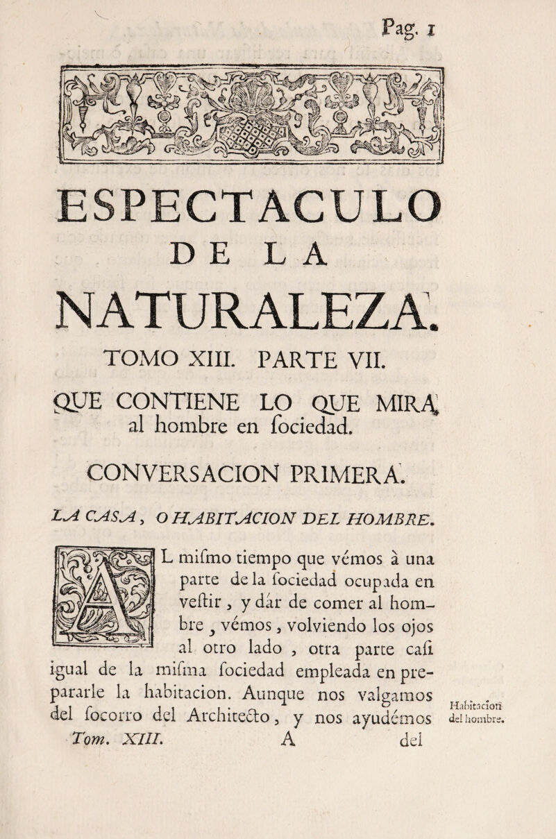 DE LA NATURALEZA. TOMO XIIL PARTE VIL gUE CONTIENE LO QUE MIRA, al hombre en fociedad. CONVERSACION PRIMERA. , O HABITACION BEL HOMBRE. L mifmo tiempo que vémos a una parte déla fociedad ocupada en veftir 5 y dar de comer al hom¬ bre ^ vémos 3 volviendo los ojos al otro lado , otra parce cali igual de la mifma fociedad empleada en pre¬ pararle la habitación. Aunque nos valgamos del focorro del Architeéto, y nos ayudémos Torn. XIIL A del Habítricíoñ del hombre.