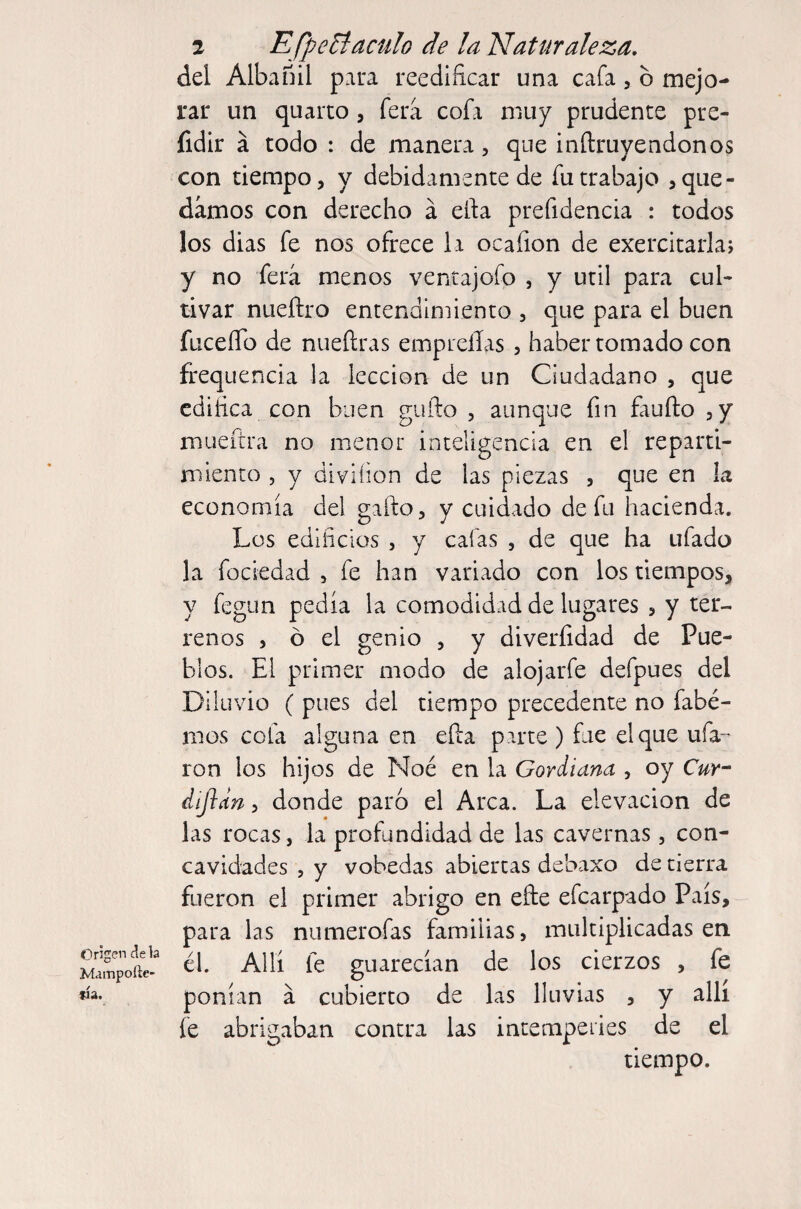 Origen cíe la Mampoíle- fia. 2 EfpeBaculo de la Naturaleza, del Albañil para reedificar una cafa, b mejo¬ rar un quarto, fera cofa muy prudente pre- fidir á todo : de manera, que inftruyendonos con tiempo, y debidamente de fu trabajo >que¬ damos con derecho á eífa prefidencia : todos los dias fe nos ofrece la ocafion de exercitarla; y no ferá menos ventajofo , y útil para cul¬ tivar nueñro entendimiento , que para el buen fticeíTo de nueftras empieíías , haber tomado con frequencia la lección de un Ciudadano , que edifica con buen gufto , aunque fin Eiuño ,y mueftra no menor inteligencia en el reparti¬ miento , y diviíion de las piezas , que en la economía del gafto, y cuidado de fu hacienda. Los edificios , y cafas , de que ha ufado la fociedad , fe han variado con los tiempos, y fegun pedía la comodidad de lugares , y ter¬ renos , ó el genio , y diverfidad de Pue¬ blos. El primer modo de alojarfe defpues del Diluvio ( pues del tiempo precedente no fabé- mos cofa alguna en eíla parte ) fue el que ufa^ ron los hijos de Noé en la Gordiana , oy Cur^ dijldn, donde paró el Arca. La elevación de las rocas, la profundidad de las cavernas , con¬ cavidades , y vobedas abiertas debaxo de tierra fueron el primer abrigo en efte efearpado País, para las niimerofas familias, multiplicadas en él. Allí fe guarecían de los cierzos , fe ponían á cubierto de las lluvias , y allí fe abrigaban contra las intemperies de el tiempo.