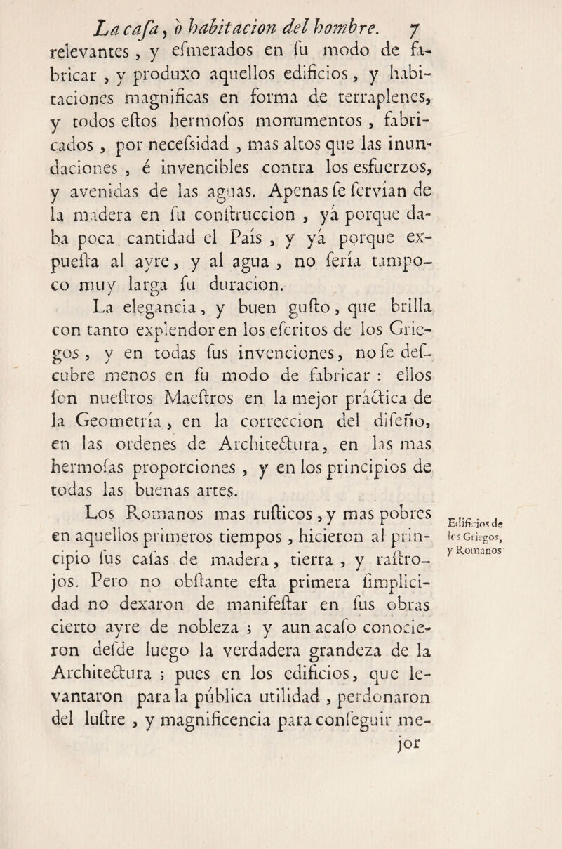 relevantes, y efmerados en fu modo de fo- bricar , y produxo aquellos edificios, y habi¬ taciones magnificas en forma de terraplenes, y todos elfos hermofos monumentos , fabri¬ cados , por necefsidad , mas altos que las inum daciones , é invencibles contra los esfuerzos, y avenidas de las aguas. Apenas fe fervían de la madera en fu conftruccion , ya porque da¬ ba poca cantidad el País , y ya porque ex- puefia al ayre, y al agua , no feria tampo¬ co muy larga fu duración. La elegancia, y buen guílo, que brilla con tanto explendoren los efcritos de los Grie¬ gos , y en todas fus invenciones, nofedef- cubre menos en fu modo de fabricar : ellos fon nuefiros Maefiros en la mejor pracf ica de la Geometría, en la corrección del difeño, en las ordenes de Archiredura, en las mas hermoías proporciones , y en los principios de todas las buenas artes. Los Romanos mas rufticos, y mas pobres en aquellos primeros tiempos, hicieron ai prin¬ cipio ÍLis cafas de madera, tierra , y raílro- jos. Pero no obfiante efia primera fimplici- dad no dexaron de manifeílar en fus obras cierto ayre de nobleza ; y aun acafo conocie¬ ron deíde luego la verdadera grandeza de la Architedura 5 pues en los edificios, que le¬ vantaron para la pública utilidad , perdonaron del luñre , y magnificencia para confeguir me- jor Eílifí cios de les Griegos, y Romanos