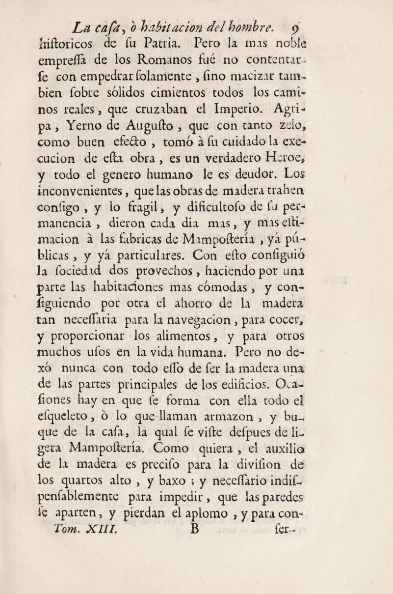 liiñoricos de fu Patria. Pero la mas noble empreíla de los Romanos fué no contentar- fe con empedrar folaniente , fino macizar tain-. bien fobre solidos cimientos todos los cami¬ nos reales, que cruzaban el Imperio. Agri¬ pa 5 Yerno de Augufto , que con tanto zelo, como buen efedo , tomo a fu cuidado la exe- cucion de eña obra , es un verdadero Heroe» y todo el genero humano le es deudor. Los inconvenientes, que las obras de madera traben coníigo , y lo frágil > y dificultofo de fu per¬ manencia > dieron cada dia mas, y mas elti- macion á las fabricas de Mimpoñería , ya pu¬ blicas , y ya particulares. Con efto configuió la fociedid dos provechos, haciendo por una parte las habitaciones mas cómodas, y con- íiguiendo por otra el ahorro de la madera tan neceíTaria para la navegación, para cocer, y proporcionar los alimentos, y para otros muchos ufos en la vida humana. Pero no de- xó nunca con todo elfo de fer la madera una de las partes principales de los edificios. Oca- fiones hay en que fe forma con ella todo el efqucleto, o lo que llaman armazón > y bu^ que de la cafa, la qual fe vifte defpues de li¬ gera Mampoñería. Como quiera , el auxilia de la madera es precifo para la divifion de los quartos alto , y baxo ; y neceíTario indif- penfablemente para impedir, que las paredes le aparten, y pierdan el aplomo , y para con- Tom. XIII. B fer^