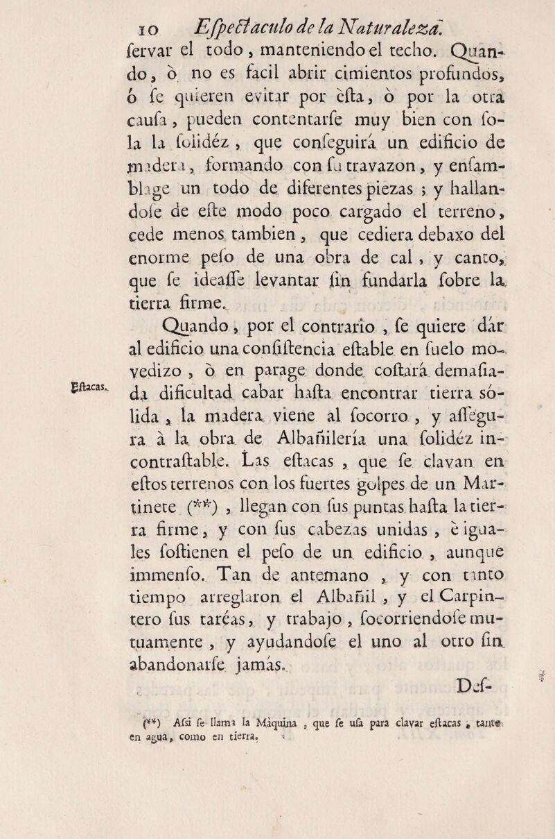 gftacas.. fervar el todo 3 manteniendo el techo. Oran¬ do, o no es fácil abrir cimientos profundos, 6 fe quieren evitar por eña, ó por la otra caufa 5 pueden contentarfe muy bien con fo- la la loiidéz 5 que confeguira un edificio de jmadcn, formando con fu travazon, y enfam- blage un todo de diferentes piezas ; y hallán¬ dole de eíle modo poco cargado el terreno, cede menos, también , que cediera debaxo del enorme pefo de una obra de cal , y canco, que fe ideaffe levantar fin fundarla fobre la, tierra firme, Quando, por el contrario , fe quiere dar al edificio una confiífencia eftable en fuelo mo¬ vedizo 5 o en parage donde coftara. demafia- da dificultad cabar haña encontrar tierra so¬ lida , la madera viene al focorro , y aíTegu- ra á la obra de Albañilería una foUdéz in- contraftable. Las eílacas , que fe clavan en ellos terrenos con los fuertes golpes de un Mar¬ tinete 5 llegan con fus puncas halla la tier¬ ra firme, y con fus cabezas unidas , e igua¬ les follienen el pefo de un edificio , aunque immenfo.. Tan de antemano , y con t^nto tiempo arregUiron el Albañil , y el Carpin¬ tero fus taréas,^ y trabajo, focorriendoíemu¬ tuamente , y ayudandofe el uno al otro fin abandonarfe jamas, Def- e*) Afsi fe lismi la Maquina , que fe uíá para clavar eftacas * tante¬ en agua, como en tierra.