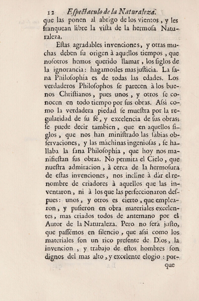 que las ponen al abrigo de los vientos, y Ies franquean libre la vifta de la hermofa Natu¬ raleza.. Ellas agradables invenciones, y otras mu¬ chas deben fu origen á aquellos tiempos , que nofotros hemos querido llamar , los figlos de la ignorancia: hagámosles mas jufticia. La fa- na Piiilofophía es de todas las edades. Los verdaderos Phllofophos fe parecen á los bue¬ nos Chriílianos, pues unos , y otros fe co¬ nocen en todo tiempo por fus obras. Afsi co¬ mo la verdadera piedad fe mueílra por la re¬ gularidad de fu fé, y excelencia de fus obras;, fe puede decir también, que en aquellos li¬ gios , que nos han miniílrado las labias ob- fervaciones, y las machinas ingeniofas , fe ha¬ llaba la fana Philofophía , que hoy nos ma- niíieílan fus obras. No permita el Cielo, que nueílra admiración , á cerca de la íiermofura, de ellas invenciones, nos incline á dar el re¬ nombre de criadores á aquellos que las in¬ ventaron , ni á los que las perfeccionaron def- pues: unos, y otros es cierto , que emplea¬ ron , y pulieron en obra materiales excelen¬ tes , mas criados todos de antemano por el Autor de la Naturaleza. Pero no fera julio, que paíTémos en filencio , que afsi como los materiales fon un rico prefente de Dios, la invención , y trabajo de ellos hombres fon dignos del mas alto, y excelente elogio : por¬ que