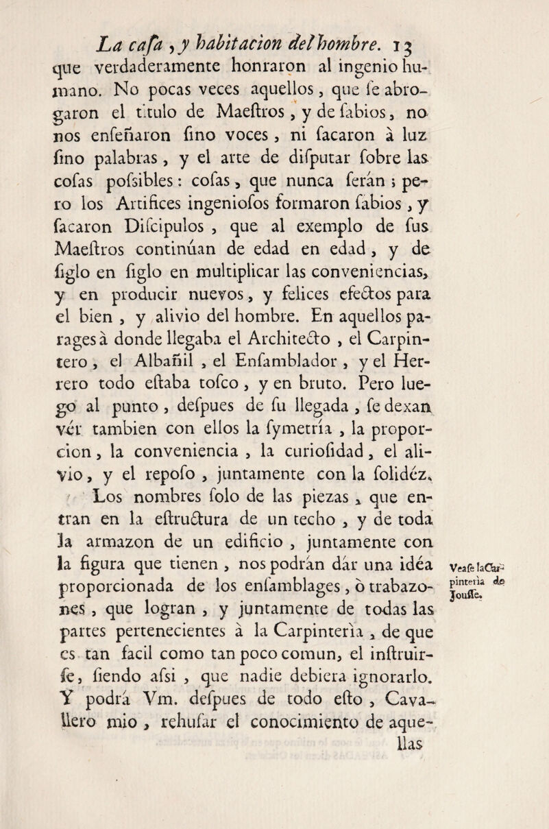 qne verdaderamente honraron al ingenio hu¬ mano. No pocas veces aquellos, que fe abro¬ garon el titulo de Maeftros, y de fabios, na nos enfeñaron fino voces, ni tacaron a luz fino palabras, y el arte de difputar fobre las cofas pofsibles: cofas, que nunca feran ; pe¬ ro los Artifices ingeniofos formaron fabios , 7 tacaron Difcipulos , que al exemplo de fus Maeftros continúan de edad en edad, y de figlo en figlo en multiplicar las conveniencias, y en producir nuevos, y felices cfedos para el bien , y alivio del hombre. En aquellos pa¬ rages á donde llegaba el Architeclo , el Carpin¬ tero , el Albañil , el Enfamblador , y el Her¬ rero todo eftaba toteo 5 y en bruto. Pero lue¬ go al punto 5 defpues de fu llegada , fe dexaa ver también con ellos la fymetría , la propor¬ ción , la conveniencia , la curiofidad, el ali¬ vio , y el repofo , juntamente con la folidéz. Los nombres folo de las piezas, que en¬ tran en la eftru6tura de un techo , y de toda ]a armazón de un edificio , juntamente con la figura que tienen , nos podran dar una idéa proporcionada de los enfamblages, ó trabazo¬ nes 5 que logran , y juntamente de todas las partes pertenecientes á la Carpintería , de que es tan fácil como tan poco común, el inftruir- íe, fiendo afsi , que nadie debiera ignorarlo. Y podra Vm. defpues de todo efto , Cava- üero mió , rehuíar el conocimiento de aque¬ llas Veaíé laC^^ pinteiia ¿e Jouffe.