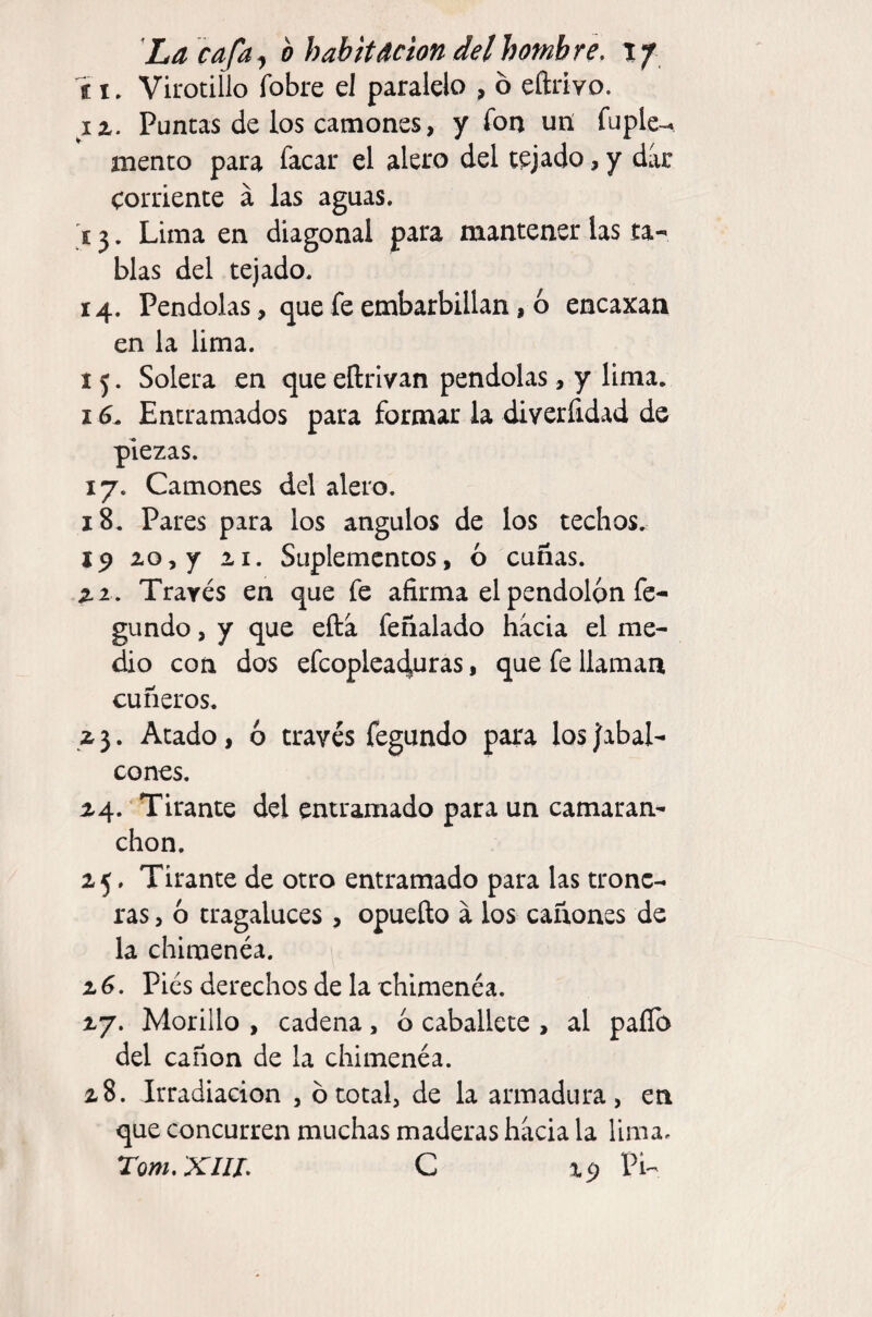 íi, Virotillo fobre el paralelo , ó eftrivo. iz. Puncas de los camones, y fon un fuple-. meneo para facar el alero del tejado, y dar corriente á las aguas. í 3. Lima en diagonal para mantener las ta¬ blas del tejado. 14. Péndolas, que fe embarbillan, ó encaxan en la lima. 15. Solera en que eftrlvan péndolas, y lima. 16^ Entramados para formar la diverfidad de piezas. 17. Camones del alero. 18. Pares para los ángulos de los techos. ip zoyj ai. Suplementos, ó cuñas. zi. Través en que fe afirma el pendolón fe- gundo, y que efta feñalado hacia el me¬ dio con dos efcoplca^oras, que fe llaman cuneros. Z5. Atado, ó través fegundo para los Jabal¬ cones. Z4. Tirante del entramado para un camaran¬ chón. 25. Tirante de otro entramado para las trone¬ ras , ó tragaluces , opuefto á los cañones de la chimenéa. z6. Pies derechos de la chimenéa. 27. Morillo , cadena, ó caballete , al paílo del canon de la chimenéa. 28. Irradiación , ó total, de la armadura, en que concurren muchas maderas hacia la lima. Tom.XIIL C xp PU