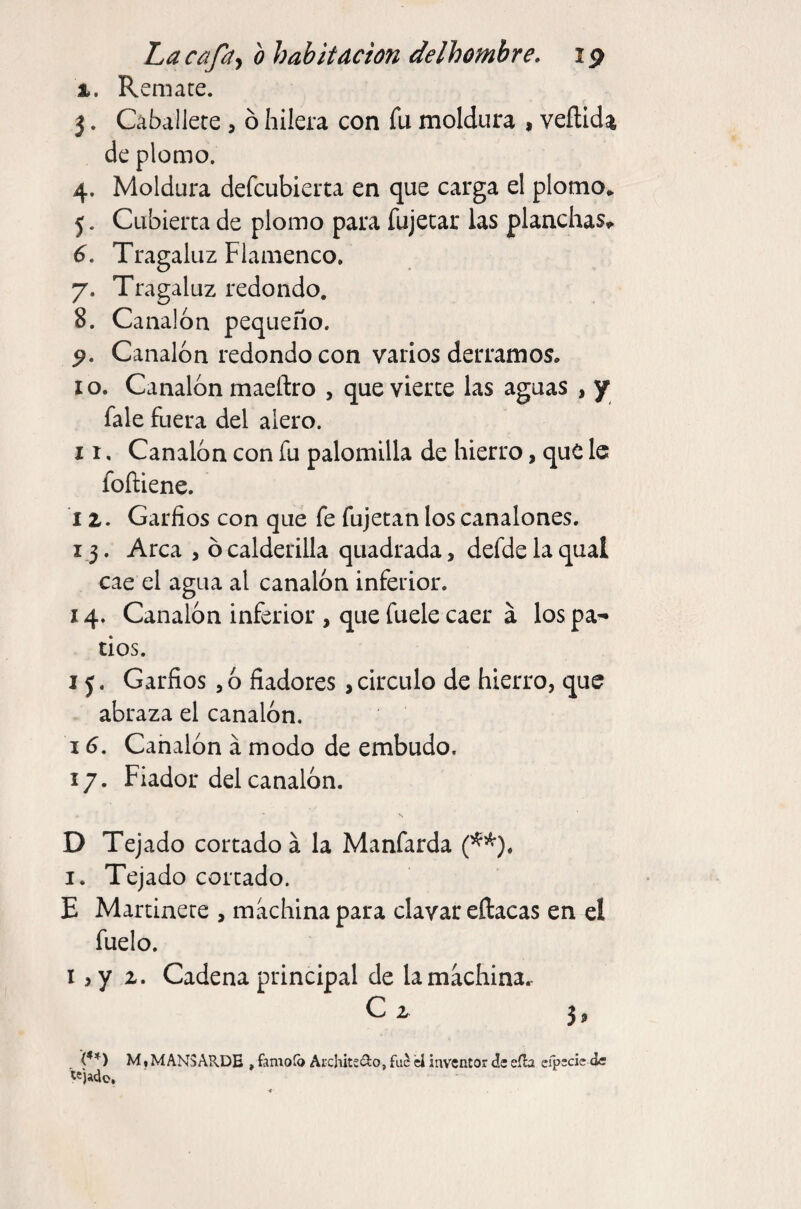 I. Remate. 5. Caballete , ó hilera con fu moldura , veílida de plomo. 4. Moldura defcubierta en que carga el plomo* 5. Cubierta de plomo para fujetar las planchas^ 6. Tragaluz Flamenco, 7. Tragaluz redondo. 8. Canalón pequeño. 9. Canalón redondo con varios derramos, I o. Canalón maeftro , que vierte las aguas , y fale fuera del alero. II, Canalón con fu palomilla de hierro, que le foftiene. 12. Garfios con que fe fujetan los canalones. 13. Arca , ó calderilla quadrada, defde la qual cae el agua al canalón infeiior. 14. Canalón inferior , que fuele caer á los pa¬ tios. I j. Garfios , ó fiadores > circulo de hierro, que abraza el canalón. IG, Cahalón á modo de embudo. 17. Fiador del canalón. D Tejado cortado á la Manfarda (^^). I. Tejado cortado. E Martinete , machina para clavar eftacas en el fuelo. I, y 2. Cadena principal de lamachina.- C 2 5, M • MANS ARDE , famoíb ArchitsíRo, U inventor de eíb eípscie de «)ado.