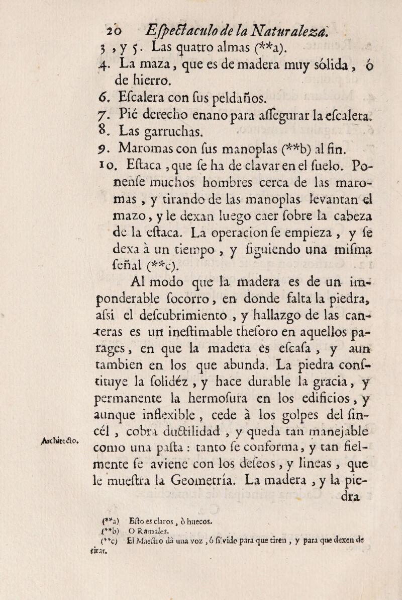 2 b EfpeBaculo de la Naturaleza. . 5 , y 5. Las quatro almas (^^a). 4. La maza, que es de madera muy solida, ó de hierro. 6. Efcalera con fus peldaños. 7. Pié derecho enano para aílegurar la efcalera. 8. Las garruchas. 5. Maromas con fus manoplas (^^b) al fin. I o. Eítaca , que fe ha de clavar en el fuelo. Po- nenfe nauchos hombres cerca de las maro¬ mas , y tirando de las manoplas levantan el mazo 5 y le dexan luego caer fobre la cabeza de la eftaca. La operación fe empieza , y fe dexa a un tiempo , y figulendo una mifma feñal Al modo que la madera es de un im¬ ponderable focorro, en donde falta la piedra, afsí el defcubrimiento , y hallazgo de las can¬ uteras es un ineñimable theforo en aquellos pa¬ rages 5 en que la madera és efcafa , y aun también en los que abunda. La piedra conf- cituye la folidéz , y hace durable la gracia, y permanente la hermofura en los edificios, y aunque inflexible , cede á los golpes del fin- cél , cobra duéfilidad , y queda tan manejable /iictóttAo. ^ re ni como una palta : tanto le conrorma, y tan iiei- mente fe aviene con los defeos, y lineas, que le mueftra la Geometría. La madera , y la pie¬ dra (*^2) Eño es claros, o huecos. (’'■’'■b) O Ramaies. C’^c) El Maeíiio da una voz , o fiívido para que tiren , y para que dexen de