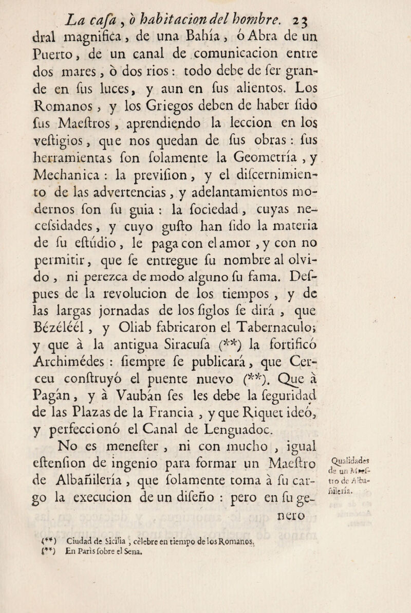 dral magnifica , de una Bahía , 6 Abra de un Puerto, de un canal de comunicación entre dos mares, 6 dos rios: todo debe de fer gran¬ de en fus luces, y aun en fus alientos. Los Romanos , y los Griegos deben de haber íido fus Maeñros , aprendiendo la lección en los veñigios, que nos quedan de fus obras: fus herramientas fon folamente la Geometría , y Mechanica : la previfion, y el difcernimien- to de las advertencias, y adelantamientos mo¬ dernos fon fu guia : la fociedad, cuyas ne- cefsidades, y cuyo guño han fido la materia de fu eñudio , le paga con el amor , y con no permitir, que fe entregue fu nombre al olvi¬ do , ni perezca de modo alguno fu fama. Def- pLies de la revolución de los tiempos , y de las largas jornadas de los figlos fe dirá , que Bézéléél, y Oliab fabricaron el Tabernáculos y que á la antigua Siracufa la fortificó Archimédes : fiempre fe publicara, que Cer¬ cen conftruyó el puente nuevo Que á Pagan, y á Vauban fes les debe la feguridad de las Plazas de la Francia , y que Riquetideó, y perfeccionó el Canal de Lenguadoc. No es menefter , ni con mucho , igual eílenfion de ingenio para formar un Maeílro de Albañilería , que folamente toma á fu car¬ go la execucion de un difeño : pero en fu ge¬ nero Ou alidades ds un Aíwí' fio de /i'-ba* íiilcna. ) Ciudad de Sicilia , celebre en tiempo de los Romanos, En Paris fobre el Sena.